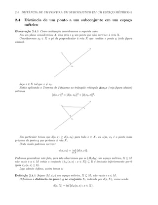 2.4. DIST ˆANCIA DE UM PONTO A UM SUBCONJUNTO EM UM ESPAC¸O M´ETRICO41
2.4 Distˆancia de um ponto a um subconjunto em um espa¸co
m´etrico
Observa¸c˜ao 2.4.1 Como motiva¸c˜ao consideremos o seguinte caso:
Em um plano consideremos X uma reta e a um ponto que n˜ao pertence `a reta X.
Consideremos x0 ∈ X o p´e da perpendicular `a reta X que cont´em o ponto a (vide ﬁgura
abaixo).
x0
a
X
Seja x ∈ X tal que x = x0.
Ent˜ao aplicando o Teorema de Pit´agoras ao triˆangulo retˆangulo ∆ax0x (veja ﬁgura abaixo)
obtemos
[d(a, x)]2
= [d(a, x0)]2
+ [d(x0, x)]2
.
x0
a
X
x
Em particular temos que d(a, x) ≥ d(a, x0) para todo x ∈ X, ou seja, x0 ´e o ponto mais
pr´oximo do ponto a que pertence `a reta X.
Deste modo podemos escrever
d(a, x0) = inf
x∈X
{d(a, x)}.
Podemos generalizar este fato, para isto observemos que se (M, dM ) um espa¸co m´etrico, X ⊆ M
n˜ao vazio e a ∈ M ent˜ao o conjunto {dM (x, a) : x ∈ X} ⊆ R ´e limitado inferiormente por 0
(pois dM (a, x) ≥ 0).
Logo admite ´ınﬁmo, assim temos a:
Deﬁni¸c˜ao 2.4.1 Sejam (M, dM ) um espa¸co m´etrico, X ⊆ M, n˜ao vazio e a ∈ M.
Deﬁnimos a distˆancia do ponto a ao conjunto X, indicada por d(a, X), como sendo
d(a, X) = inf{dM (a, x) : x ∈ X}.
 