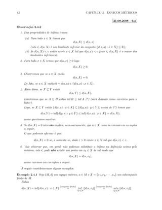 42 CAP´ITULO 2. ESPAC¸OS M´ETRICOS
21.08.2008 - 6.a
Observa¸c˜ao 2.4.2
1. Das propriedades de ´ınﬁmo temos:
(a) Para todo x ∈ X temos que
d(a, X) ≤ d(a, x)
(isto ´e, d(a, X) ´e um limitante inferior do conjunto {d(x, a) : x ∈ X} ⊆ R);
(b) Se d(a, X)  c ent˜ao existe x ∈ X tal que d(a, x)  c (isto ´e, d(a, X) ´e o maior dos
limitantes inferiores).
2. Para todo x ∈ X temos que d(a, x) ≥ 0 logo
d(a, X) ≥ 0.
3. Observemos que se a ∈ X ent˜ao
d(a, X) = 0.
De fato, se a ∈ X ent˜ao 0 = d(a, a) ∈ {d(a, x) : x ∈ X}.
4. Al´em disso, se X ⊆ Y ent˜ao
d(a, Y ) ≤ d(a, X).
Lembremos que se A ⊆ B ent˜ao inf B ≤ inf A (*) (ser´a deixado como exerc´ıcio para o
leitor).
Logo, se X ⊆ Y ent˜ao {d(x, a) : x ∈ X} ⊆ {d(y, a) : y ∈ Y }, assim de (*) temos que
d(a, Y ) = inf{d(y, a) : y ∈ Y } ≤ inf{d(x, a) : x ∈ X} = d(a, X),
como quer´ıamos mostrar.
5. Se d(a, X) = 0 isto n˜ao implica, necessariamente, que a ∈ X como vereremos em exemplos
a seguir.
O que podemos aﬁrmar ´e que:
d(a, X) = 0 se, e somente se, dado ε  0 existe x ∈ X tal que d(a, x)  ε.
6. Vale observar que, em geral, n˜ao podemos substituir o ´ınﬁmo na deﬁni¸c˜ao acima pelo
m´ınimo, isto ´e, pode n˜ao existir um ponto em x0 ∈ X de tal modo que
d(a, X) = d(a, x0),
como veremos em exemplos a seguir.
A seguir consideraremos alguns exemplos.
Exemplo 2.4.1 Seja (M, d) um espa¸co m´etrico, a ∈ M e X = {x1, x2, · · · , xn} um subconjunto
ﬁnito de M.
Ent˜ao
d(a, X) = inf{d(a, x) : x ∈ X}
[conjunto ﬁnito]
= inf
1≤i≤n
{d(a, xi)}
[conjunto ﬁnito]
= min
1≤i≤n
{d(a, xi)}.
 