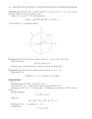 2.4. DIST ˆANCIA DE UM PONTO A UM SUBCONJUNTO EM UM ESPAC¸O M´ETRICO43
Exemplo 2.4.2 Seja R2 como a m´etrica usual e S1 = {(x, y) ∈ R2 : x2 + y2 = 1} a circun-
ferˆencia unit´aria de centro na origem e raio 1.
Ent˜ao se z = (x, y) ∈ S1 e 0 = (0, 0) temos que
d(0, z) = (x − 0)2 + (y − 0)2 = x2 + y2 = 1,
ou seja, d(0, S1) = 1 (veja ﬁgura abaixo).
E
T
x
y
z = (x, y)
0 = (0, 0)
d(0, z) = 1
S1
‚
Exemplo 2.4.3 Seja R munido da m´etrica usual e X = (a, b) (= B(a + b−a
2 ; b−a
2 )).
Ent˜ao temos que
d(a, X) = d(b, X) = 0.
Podemos provar isto diretamente ou utilizar o seguinte resultado geral:
Proposi¸c˜ao 2.4.1 Sejam E um espa¸co vetorial normado, a ∈ E e r  0.
Ent˜ao dado b ∈ E,
d(b, B(a; r)) = 0 se, e somente se, b ∈ B[a; r].
Demonstra¸c˜ao:
(⇐=)
Suponhamos que b ∈ B[a; r], ou seja, b − a ≤ r.
Se tivermos b − a  r seguir´a que b ∈ B(a; r), logo d(b, B(a; r)) = 0.
Aﬁrma¸c˜ao: se b − a = r  0 ent˜ao dado ε  0 aﬁrmamos que existe x ∈ B(a; r) tal que
d(b, x)  ε.
De fato, deﬁnamos
u
.
=
1
r
(b − a) ∈ E.
Segue que
u =
1
r
(b − a) =
1
r
b − a =
1
r
r = 1.
Escolhamos t ∈ (r − ε, r), assim 0  r − t  ε.
Consideremos
x
.
= a + t.u ∈ E.
 