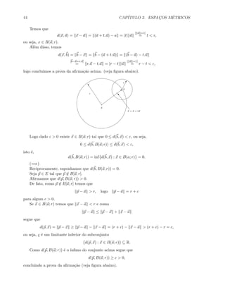 44 CAP´ITULO 2. ESPAC¸OS M´ETRICOS
Temos que
d(x, a) = x − a = (a + t.u) − a = |t| u
[ u =1]
= t  r,
ou seja, x ∈ B(a; r).
Al´em disso, temos
d(x, b) = b − x = b − (a + t.u) = (b − a) − t.u
[b−a=r.u]
= r.u − t.u = |r − t| u
[ u =1]
= r − t  ε,
logo concluimos a prova da aﬁrma¸c˜ao acima. (veja ﬁgura abaixo).
b
a
b
!ε
“
r
x = a + tu
o
Logo dado ε  0 existe x ∈ B(a; r) tal que 0 ≤ d(b, x)  ε, ou seja,
0 ≤ d(b, B(a; r)) ≤ d(b, x)  ε,
isto ´e,
d(b, B(a; r)) = inf{d(b, x) : x ∈ B(a; r)} = 0.
(=⇒)
Reciprocamente, suponhamos que d(b, B(a; r)) = 0.
Seja p ∈ E tal que p ∈ B[a; r].
Aﬁrmamos que d(p, B(a; r))  0.
De fato, como p ∈ B[a; r] temos que
p − a  r, logo p − a = r + c
para algum c  0.
Se x ∈ B(a; r) temos que x − a  r e como
p − a ≤ p − x + x − a
segue que
d(p, x) = p − x ≥ p − a − x − a = (r + c) − x − a  (r + c) − r = c,
ou seja, c ´e um limitante inferior do subconjunto
{d(p, x) : x ∈ B(a; r)} ⊆ R.
Como d(p, B(a; r)) ´e o ´ınﬁmo do conjunto acima segue que
d(p, B(a; r)) ≥ c  0,
concluindo a prova da aﬁrma¸c˜ao (veja ﬁgura abaixo).
 