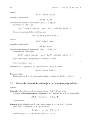 46 CAP´ITULO 2. ESPAC¸OS M´ETRICOS
ou seja,
d(a, X) − d(a, b) ≤ d(b, x),
ou ainda, o n´umero real
d(a, X) − d(a, b)
´e um limitante inferior do subconjunto {d(b, x) : x ∈ X} ⊆ R.
Da deﬁni¸c˜ao de ´ınﬁmo segue
d(a, X) − d(a, b) ≤ d(b, X), isto ´e, d(a, X) − d(b, X) ≤ d(a, b). (∗)
Observemos que para todo x ∈ X temos que
d(b, X) ≤ d(b, x) ≤ d(b, a) + d(a, x),
ou seja,
d(b, X) − d(a, b) ≤ d(a, x)
ou ainda, o n´umero real
d(b, X) − d(a, b)
´e um limitante inferior do subconjunto {d(a, x) : x ∈ X} ⊆ R.
Da deﬁni¸c˜ao de ´ınﬁmo segue
d(b, X) − d(a, b) ≤ d(a, X), isto ´e, d(a, X) − d(b, X) ≥ −d(a, b). (∗∗)
De (*) e (**) segue a desiguladade e a conclus˜ao da prova.
Como conseq¨uˆencia temos o
Corol´ario 2.4.1 Seja (M, d) um espa¸co m´etrico e a, b, x ∈ M. Ent˜ao
|d(a, x) − d(a, y)| ≤ d(a, b).
Demonstra¸c˜ao:
Basta considerar X
.
= {x} na proposi¸c˜ao acima e veriﬁcar que d(a, {x}) = d(a, x).
2.5 Distˆancia entre dois subconjuntos de um espa¸co m´etrico
Temos a
Deﬁni¸c˜ao 2.5.1 Sejam (M, d) um espa¸co m´etrico e X, Y ⊆ M n˜ao vazios.
Deﬁnimos a distˆancia entre os conjuntos X e Y , indicada por d(X, Y ), como sendo
d(X, Y )
.
= inf{d(x, y) : x ∈ X, y ∈ Y }.
Consideremos o
Exemplo 2.5.1 Consideremos R com a m´etrica usua, X = (−∞, 0) e Y = (0, ∞).
Ent˜ao dada ε  0 existem x ∈ X e y ∈ Y tal que
d(x, y)  ε, ou seja, d(X, Y ) = 0.
Observemos que X ∩ Y = ∅ e mesmo assim d(X, Y ) = 0.
 
