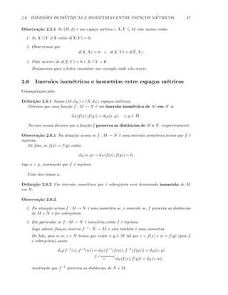2.6. IMERS ˜OES ISOM´ETRICAS E ISOMETRIAS ENTRE ESPAC¸OS M´ETRICOS 47
Observa¸c˜ao 2.5.1 Se (M, d) ´e um espa¸co m´etrico e X, Y ⊆ M n˜ao vazios ent˜ao:
1. Se X ∩ Y = ∅ ent˜ao d(X, Y ) = 0;
2. Observemos que
d(X, X) = 0 e d(X, Y ) = d(Y, X).
3. Pode ocorrer de d(X, Y ) = 0 e X ∩ Y = ∅.
Deixaremos para o leitor encontrar um exemplo onde isto ocorre.
2.6 Imers˜oes isom´etricas e isometrias entre espa¸cos m´etricos
Come¸caremos pela
Deﬁni¸c˜ao 2.6.1 Sejam (M, dM ) e (N, dN ) espa¸cos m´etricos.
Diremos que uma fun¸c˜ao f : M → N ´e um imers˜ao isom´etrica de M em N se
dN (f(x), f(y)) = dM (x, y), x, y ∈ M.
No caso acima diremos que a fun¸c˜ao f preserva as distˆancias de M e N, respectivamente.
Observa¸c˜ao 2.6.1 Na situa¸c˜ao acima se f : M → N ´e uma imers˜ao isom´etrica temos que f ´e
injetora.
De fato, se f(x) = f(y) ent˜ao
dM (x, y) = dN (f(x), f(y)) = 0,
logo x = y, mostrando que f ´e injetora.
Com isto temos a:
Deﬁni¸c˜ao 2.6.2 Um imers˜ao isom´etrica que ´e sobrejetora ser´a denomiada isometria de M
em N.
Observa¸c˜ao 2.6.2
1. Na situa¸c˜ao acima f : M → N ´e ums isometria se, e somente se, f preserva as distˆancias
de M e N e for sobrejetora.
2. Em particular se f : M → N ´e isometria ent˜ao f ´e bijetora.
Logo admite fun¸cao inversa f−1 : N → M e esta tamb´em ´e uma isometria.
De fato, pois se w, z ∈ N temos que existe x, y ∈ M tal que z = f(x) e w = f(y) (pois f
´e sobrejetora) assim
dM (f−1
(z), f−1
(w)) = dM (f−1
(f(x)), f−1
(f(y))) = dM (x, y)
[f ´e isometria]
= dN (f(x), f(y)) = dN (z, w),
mostrando que f−1 preserva as distˆancias de N e M.
 