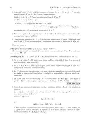 48 CAP´ITULO 2. ESPAC¸OS M´ETRICOS
3. Sejam (M, dM ), (N, dN ) e (P, dP ) espa¸cos m´etricos e f : M → N, g : N → P imers˜oes
isom´etricas de M em N e de N em P, respectivamente.
Ent˜ao (g ◦ f) : M → P ´e uma imers˜ao isom´etrica de M em P.
De fato, se x, y ∈ M temos que
dP ((g ◦ f)(x), (g ◦ f)(y)) = dP (g(f(x)), g(f(y)))
[g preserva distˆancias]
= dN (f(x), f(y))
[f preserva distˆancias]
= dM (x, y),
mostrando que g ◦ f preserva as distˆancias de M e P.
4. Como conseq¨uˆencia temos que composta de isometrias tamb´em ser´a uma isometria entre
os respectivos espa¸cos m´etricos.
5. Toda imers˜ao isom´etrica f : M → N deﬁne uma isometria de M sobre f(M) (pois neste
caso f : M → f(M) ser´a sobrejetora e continuar´a a preservar as distˆancias de M e N).
Com isto temos a:
Deﬁni¸c˜ao 2.6.3 Sejam (M, dM ) e (N, dN ) espa¸cos m´etricos.
Diremos que M e N s˜ao isom´etricos se existir uma isometria de M em N e neste caso
escreveremos M ∼ N.
Observa¸c˜ao 2.6.3 1. Temos que M ∼ M (basta considerar a identidade de M em M);
2. Se M ∼ N ent˜ao N ∼ M (pois, como vimos na Observa¸c˜ao (2.6.2) item 2., a inversa de
uma isometria ´e uma isometria);
3. Se M ∼ N e N ∼ P ent˜ao M ∼ P (pois, como vimos na Observa¸c˜ao (2.6.2) item 3., a
composta de isometrias ´e uma isometria).
4. Os trˆes itens acima nos dizem que ∼ ´e uma rela¸c˜ao de equivalˆencia no conjunto formado
por todos os espa¸cos m´etricos (isto ´e, ∼ satisfaz as propriedades: reﬂexiva, sim´etrica e
transitiva).
5. Se existir uma imer˜ao isom´etrica f : M → N ent˜ao temos que M ∼ f(M) (pois a fun¸c˜ao
f : M → f(M) ser´a sobrejetora e preservar´a as distˆancias de M e f(M)).
26.08.2008 - 7.a
6. Sejam X um subconjunto n˜ao vazio, (M, dM ) um espa¸co m´etrico e f : X → M uma fun¸c˜ao
injetora.
Nosso objetivo ´e introduzir uma m´etrica em X de tal modo que a fun¸c˜ao f torne-se uma
imers˜ao isom´etrica de X e M.
Para isto deﬁnamos
dX : X × X → R
por
dX(x, y)
.
= dM (f(x), f(y)), x, y ∈ X.
´E f´acil veriﬁcar (ser´a deixado como exerc´ıcio para o leitor) que dX ´e uma m´etrica em
X (precisamos usar do fato que f ´e injetora!) e deste modo a fun¸c˜ao f tornar-se-´a uma
imers˜ao isom´etrica de (X, dX) em (M, dM ).
 