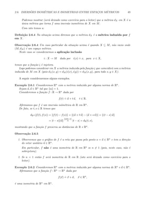 2.6. IMERS ˜OES ISOM´ETRICAS E ISOMETRIAS ENTRE ESPAC¸OS M´ETRICOS 49
Podemos mostrar (ser´a deixado como exerc´ıcio para o leitor) que a m´etrica dX em X ´e a
´unica m´etrica que torna f uma imers˜ao isom´etrica de X em M.
Com isto temos a:
Deﬁni¸c˜ao 2.6.4 Na situa¸c˜ao acima diremos que a m´etrica dX ´e a m´etrica induzida por f
em X.
Observa¸c˜ao 2.6.4 Um caso particular da situa¸c˜ao acima ´e quando X ⊆ M, n˜ao vazio onde
(M, dM ) ´e um espa¸co m´etrico.
Neste caso se considerarmos a aplica¸c˜ao inclus˜ao
i : X → M dada por i(x)
.
= x, para x ∈ X,
temos que a fun¸c˜ao i ´e injetora.
Logo podemos considerar em X a m´etrica induzida pela fun¸c˜ao i que coincidir´a com a m´etrica
induzida de M em X (pois dX(x, y) = dM (i(x), i(y)) = dM (x, y), para todo x, y ∈ X).
A seguir consideraremos alguns exemplos.
Exemplo 2.6.1 Consideremos Rn com a metrica induzida por alguma norma de Rn.
Sejam a, u ∈ Rn tal que u = 1.
Consideremos a fun¸c˜ao f : R → Rn dada por
f(t)
.
= a + t u, t ∈ R.
Aﬁrmamos que f ´e um imers˜ao is´om´etrica de R em Rn.
De fato, se t, s ∈ R temos que
dRn (f(t), f(s)) = f(t) − f(s) = (a + t u) − (a + s u) = (t − s) u
= |t − s| u
[ u =1]
= |t − s| = dR(t, s),
mostrando que a fun¸c˜ao f preserva as distˆancias de R e Rn.
Observa¸c˜ao 2.6.5
1. Observemos que o gr´aﬁco de f ´e a reta que passa pelo ponto a = a ∈ Rn e tem a dire¸c˜ao
do vetor unit´ario u ∈ Rn.
Em particular, f n˜ao ´e uma isometria de R em Rn se n = 1 (pois, neste caso, n˜ao ´e
sobrejetora).
2. Se n = 1 ent˜ao f ser´a isometria de R em R (isto ser´a deixado como exerc´ıcio para o
leitor).
Exemplo 2.6.2 Consideremos Rn com a metrica induzida por alguma norma de Rn e a ∈ Rn.
Aﬁrmamos que a fun¸c˜ao f : Rn → Rn dada por
f(x)
.
= x + a, x ∈ Rn
,
´e uma isometria de Rn em Rn.
 