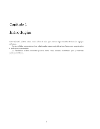 Cap´ıtulo 1
Introdu¸c˜ao
Este trabalho poder´a servir como notas de aula para cursos cujas ementas tratam de espa¸cos
m´etricos.
Ser˜ao exibidos todos os conceitos relacionados com o conte´udo acima, bem como propriedades
e aplica¸c˜oes dos mesmos.
As referˆencias ao ﬁnal das notas poder˜ao servir como material importante para o conte´udo
aqui desenvolvido.
5
 