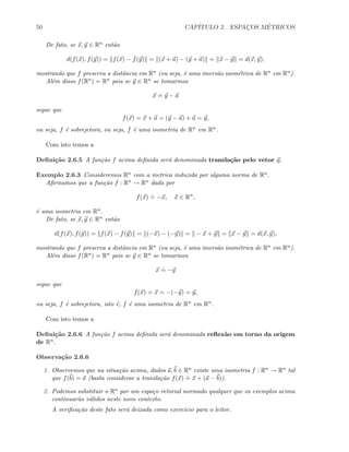 50 CAP´ITULO 2. ESPAC¸OS M´ETRICOS
De fato, se x, y ∈ Rn ent˜ao
d(f(x), f(y)) = f(x) − f(y) = (x + a) − (y + a) = x − y = d(x, y),
mostrando que f preserva a distˆancia em Rn (ou seja, ´e uma imers˜ao isom´etrica de Rn em Rn).
Al´em disso f(Rn) = Rn pois se y ∈ Rn se tomarmos
x
.
= y − a
segue que
f(x) = x + a = (y − a) + a = y,
ou seja, f ´e sobrejetora, ou seja, f ´e uma isometria de Rn em Rn.
Com isto temos a
Deﬁni¸c˜ao 2.6.5 A fun¸c˜ao f acima deﬁnida ser´a denominada transla¸c˜ao pelo vetor a.
Exemplo 2.6.3 Consideremos Rn com a metrica induzida por alguma norma de Rn.
Aﬁrmamos que a fun¸c˜ao f : Rn → Rn dada por
f(x)
.
= −x, x ∈ Rn
,
´e uma isometria em Rn.
De fato, se x, y ∈ Rn ent˜ao
d(f(x), f(y)) = f(x) − f(y) = (−x) − (−y) = − x + y = x − y = d(x, y),
mostrando que f preserva a distˆancia em Rn (ou seja, ´e uma imers˜ao isom´etrica de Rn em Rn).
Al´em disso f(Rn) = Rn pois se y ∈ Rn se tomarmos
x
.
= −y
segue que
f(x) = x = −(−y) = y,
ou seja, f ´e sobrejetora, isto ´e, f ´e uma isometria de Rn em Rn.
Com isto temos a
Deﬁni¸c˜ao 2.6.6 A fun¸c˜ao f acima deﬁnida ser´a denominada reﬂex˜ao em torno da origem
de Rn.
Observa¸c˜ao 2.6.6
1. Observemos que na situa¸c˜ao acima, dados a, b ∈ Rn existe uma isometria f : Rn → Rn tal
que f(b) = a (basta considerar a transla¸c˜ao f(x)
.
= x + (a − b)).
2. Podemos substituir o Rn por um espa¸co vetorial normado qualquer que os exemplos acima
continuar˜ao v´alidos neste novo contexto.
A veriﬁca¸c˜ao deste fato ser´a deixada como exerc´ıcio para o leitor.
 