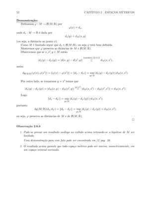 52 CAP´ITULO 2. ESPAC¸OS M´ETRICOS
Demonstra¸c˜ao:
Deﬁnamos ϕ : M → B(M; R) por
ϕ(x)
.
= dx,
onde dx : M → R ´e dada por
dx(y)
.
= dM (x, y)
(ou seja, a distˆancia ao ponto x).
Como M ´e limitado segue que dx ∈ B(M; R), ou seja ϕ est´a bem deﬁnida.
Mostremos que ϕ preserva as ditˆancias de M e B(M; R).
Observemos que se x, x , y ∈ M ent˜ao
|dx(y) − dx (y)| = |d(x, y) − d(x , y)|
[corol´ario (2.4.1)]
≤ dM (x, x ),
assim
dB(M;R)(ϕ(x), ϕ(x )) = ϕ(x) − ϕ(x ) = dx − dx = sup
y∈M
|dx(y) − dx (y)|≤dM (x, x ).
Por outro lado, se tomarmos y = x temos que
|dx(y) − dx (y)| = |dM (x, y) − dM (x , y)|
[y=x ]
= |dM (x, x ) − dM (x , x )| = dM (x, x ).
Logo
dx − dx = sup
y∈M
|dx(y) − dx (y)|≥dM (x, x ),
portanto
dB(M; R)(dx, dx ) = dx − dx = sup
y∈M
|dx(y) − dx (y)| = dM (x, x ),
ou seja, ϕ preserva as distˆancias de M e de B(M; R).
Observa¸c˜ao 2.6.8
1. Pode-se provar um resultado an´alogo ao exibido acima retirando-se a hip´otese de M ser
limitado.
Uma demonstra¸c˜ao para esse fato pode ser encontrada em [1] pag. 20.
2. O resultado acima garante que todo espa¸co m´etrico pode ser imerso, isometricamente, em
um espa¸co vetorial normado.
 