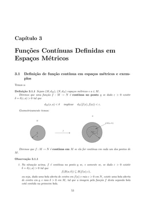 Cap´ıtulo 3
Fun¸c˜oes Cont´ınuas Deﬁnidas em
Espa¸cos M´etricos
3.1 Deﬁni¸c˜ao de fun¸c˜ao cont´ınua em espa¸cos m´etricos e exem-
plos
Temos a:
Deﬁni¸c˜ao 3.1.1 Sejam (M, dM ), (N, dN ) espa¸cos m´etricos e a ∈ M.
Diremos que uma fun¸c˜ao f : M → N ´e cont´ınua no ponto a se dado ε  0 existir
δ = δ(ε, a)  0 tal que
dM (x, a)  δ implicar dN (f(x), f(a))  ε.
Geometricamente temos:
f(a)
~
ε
E
f
a
a δ
f(B(a; δ))
%
M
N
Diremos que f : M → N ´e cont´ınua em M se ela for cont´ınua em cada um dos pontos de
M.
Observa¸c˜ao 3.1.1
1. Na situa¸c˜ao acima, f ´e cont´ınua no ponto a se, e somente se, se dado ε  0 existir
δ = δ(ε, a)  0 tal que
f(B(a; δ)) ⊆ B(f(a); ε),
ou seja, dada uma bola aberta de centro em f(a) e raio ε  0 em N, existe uma bola aberta
de centro em a e raio δ  0 em M, tal que a imagem pela fun¸c˜ao f desta segunda bola
est´a contida na primeira bola.
53
 