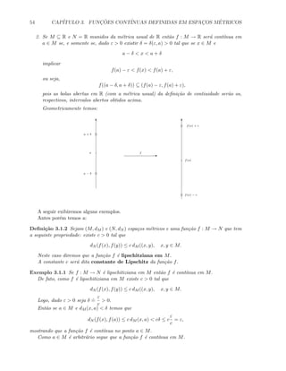 54 CAP´ITULO 3. FUNC¸ ˜OES CONT´INUAS DEFINIDAS EM ESPAC¸OS M´ETRICOS
2. Se M ⊆ R e N = R munidos da m´etrica usual de R ent˜ao f : M → R ser´a cont´ınua em
a ∈ M se, e somente se, dado ε  0 existir δ = δ(ε, a)  0 tal que se x ∈ M e
a − δ  x  a + δ
implicar
f(a) − ε  f(x)  f(a) + ε,
ou seja,
f((a − δ, a + δ)) ⊆ (f(a) − ε, f(a) + ε),
pois as bolas abertas em R (com a m´etrica usual) da deﬁni¸c˜ao de contiuidade ser˜ao os,
respectivos, intervalos abertos obtidos acima.
Geometricamente temos:
T T
Ef
f(a)
a
a + δ
a − δ
f(a) + ε
f(a) − ε
A seguir exibiremos alguns exemplos.
Antes por´em temos a:
Deﬁni¸c˜ao 3.1.2 Sejam (M, dM ) e (N, dN ) espa¸cos m´etricos e uma fun¸c˜ao f : M → N que tem
a seguinte propriedade: existe c  0 tal que
dN (f(x), f(y)) ≤ c dM ((x, y), x, y ∈ M.
Neste caso diremos que a fun¸c˜ao f ´e lipschitziana em M.
A constante c ser´a dita constante de Lipschitz da fun¸c˜ao f.
Exemplo 3.1.1 Se f : M → N ´e lipschitiziana em M ent˜ao f ´e cont´ınua em M.
De fato, como f ´e lipschitiziana em M existe c  0 tal que
dN (f(x), f(y)) ≤ c dM ((x, y), x, y ∈ M.
Logo, dado ε  0 seja δ
.
=
ε
c
 0.
Ent˜ao se a ∈ M e dM (x, a)  δ temos que
dN (f(x), f(a)) ≤ c dM (x, a)  cδ ≤ c
ε
c
= ε,
mostrando que a fun¸c˜ao f ´e cont´ınua no ponto a ∈ M.
Como a ∈ M ´e arbitr´ario segue que a fun¸c˜ao f ´e cont´ınua em M.
 