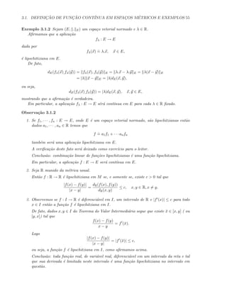 3.1. DEFINIC¸ ˜AO DE FUNC¸ ˜AO CONT´INUA EM ESPAC¸OS M´ETRICOS E EXEMPLOS 55
Exemplo 3.1.2 Sejam (E, . E) um espa¸co vetorial normado e λ ∈ R.
Aﬁrmamos que a aplica¸c˜ao
fλ : E → E
dada por
fλ(x)
.
= λ.x, x ∈ E,
´e lipschitiziana em E.
De fato,
dE(fλ(x),fλ(y)) = fλ(x), fλ(y) E = λ.x − λ.y E = λ(x − y) E
= |λ| x − y E = |λ|dE(x, y),
ou seja,
dE(fλ(x),fλ(y)) = |λ|dE(x, y), x, y ∈ E,
mostrando que a aﬁrma¸c˜ao ´e verdadeira.
Em particular, a aplica¸c˜ao fλ : E → E s´er´a cont´ınua em E para cada λ ∈ R ﬁxado.
Observa¸c˜ao 3.1.2
1. Se f1, · · · , fn : E → E, onde E ´e um espa¸co vetorial normado, s˜ao lipschitzianas ent˜ao
dados a1, · · · , an ∈ R temos que
f
.
= a1f1 + · · · anfn
tamb´em ser´a uma aplica¸c˜ao lipschitziana em E.
A veriﬁca¸c˜ao deste fato ser´a deixado como exerc´ıcio para o leitor.
Conclus˜ao: combina¸c˜ao linear de fun¸c˜oes lipschitzianas ´e uma fun¸c˜ao lipschitziana.
Em particular, a aplica¸c˜ao f : E → E ser´a cont´ınua em E.
2. Seja R munido da m´etrica usual.
Ent˜ao f : R → R ´e lipschitiziana em M se, e somente se, existe c  0 tal que
|f(x) − f(y)|
|x − y|
=
dR(f(x), f(y))
dR(x, y)
≤ c, x, y ∈ R, x = y.
3. Observemos se f : I → R ´e diferenci´avel em I, um intervalo de R e |f (x)| ≤ c para todo
x ∈ I ent˜ao a fun¸c˜ao f ´e lipschitziana em I.
De fato, dados x, y ∈ I do Teorema do Valor Intermedi´ario segue que existe ¯x ∈ [x, y] ( ou
[y, x]) tal que
f(x) − f(y)
x − y
= f (¯x).
Logo
|f(x) − f(y)|
|x − y|
= |f (¯x)| ≤ c,
ou seja, a fun¸c˜ao f ´e lipschitziana em I, como aﬁrmamos acima.
Conclus˜ao: toda fun¸c˜ao real, de vari´avel real, diferenci´avel em um intervalo da reta e tal
que sua derivada ´e limitada neste intervalo ´e uma fun¸c˜ao lipschitiziana no intervalo em
quest˜ao.
 