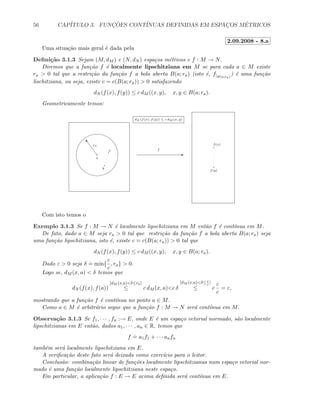 56 CAP´ITULO 3. FUNC¸ ˜OES CONT´INUAS DEFINIDAS EM ESPAC¸OS M´ETRICOS
2.09.2008 - 8.a
Uma situa¸c˜ao mais geral ´e dada pela
Deﬁni¸c˜ao 3.1.3 Sejam (M, dM ) e (N, dN ) espa¸cos m´etricos e f : M → N.
Diremos que a fun¸c˜ao f ´e localmente lipschitziana em M se para cada a ∈ M existe
ra  0 tal que a restri¸c˜ao da fun¸c˜ao f a bola aberta B(a; ra) (isto ´e, f|B(a;ra)
) ´e uma fun¸c˜ao
lischitziana, ou seja, existe c = c(B(a; ra))  0 satisfazendo
dN (f(x), f(y)) ≤ c dM ((x, y), x, y ∈ B(a; ra).
Geometricamente temos:
E
a
o ra
fx
y
f(x)
f(y)
dN (f(x), f(y)) ≤ c dM (x, y)
Com isto temos o
Exemplo 3.1.3 Se f : M → N ´e localmente lipschitziana em M ent˜ao f ´e cont´ınua em M.
De fato, dado a ∈ M seja ra  0 tal que restri¸c˜ao da fun¸c˜ao f a bola aberta B(a; ra) seja
uma fun¸c˜ao lipschitziana, isto ´e, existe c = c(B(a; ra))  0 tal que
dN (f(x), f(y)) ≤ c dM ((x, y), x, y ∈ B(a; ra).
Dado ε  0 seja δ
.
= min{
ε
c
, ra}  0.
Logo se, dM (x, a)  δ temos que
dN (f(x), f(a))
[dM (x,a)δ≤ra]
≤ c dM (x, a)c δ
[dM (x,a)δ≤ε
c
]
≤ c
ε
c
= ε,
mostrando que a fun¸c˜ao f ´e cont´ınua no ponto a ∈ M.
Como a ∈ M ´e arbitr´ario segue que a fun¸c˜ao f : M → N ser´a cont´ınua em M.
Observa¸c˜ao 3.1.3 Se f1, · · · , fn :→ E, onde E ´e um espa¸co vetorial normado, s˜ao localmente
lipschitzianas em E ent˜ao, dados a1, · · · , an ∈ R, temos que
f
.
= a1f1 + · · · anfn
tamb´em ser´a localmente lipschitziana em E.
A veriﬁca¸c˜ao deste fato ser´a deixada como exerc´ıcio para o leitor.
Conclus˜ao: combina¸c˜ao linear de fun¸c˜oes localmente lipschitzianas num espa¸co vetorial nor-
mado ´e uma fun¸c˜ao localmente lipschitziana neste espa¸co.
Em particular, a aplica¸c˜ao f : E → E acima deﬁnida ser´a cont´ınua em E.
 