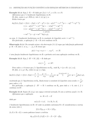 3.1. DEFINIC¸ ˜AO DE FUNC¸ ˜AO CONT´INUA EM ESPAC¸OS M´ETRICOS E EXEMPLOS 57
Exemplo 3.1.4 Seja f : R → R dada por f(x)
.
= xn, x ∈ R e n ∈ N.
Aﬁrmamos que f ´e localmente lispchitziana em R.
De fato, sejam x, y ∈ B(0; a), isto ´e, |x|, |y| ≤ a.
Ent˜ao temos que
dR(f(x), f(y)) = |f(x) − f(y)| = |xn
− yn
| = |(x − y)(xn−1
+ xn−2
y + · · · xyn−2
+ yn−1
)|
≤ |x − y|[|x|n−1
+ |x|n−2
|y| + · · · |x||y|n−2
+ |y|n−1
]
≤ |x − y|[|a|n−1
+ |a|n−2
|a| + · · · |a||a|n−2
+ |a|n−1
n−parcelas
]
= nan−1
|x − y| = nan−1
dR(x, y),
ou seja, f ´e localmente lischitziana em R (a constante de Lipschitz ser´a c
.
= nan−1).
Em particular, a aplica¸c˜ao f : R → R ser´a cont´ınua em R.
Observa¸c˜ao 3.1.4 Do exemplo acima e da observa¸c˜ao (3.1.3) segue que toda fun¸c˜ao polinomial
p : R → R (isto ´e, se a1, · · · , an ∈ R temos que
p(x)
.
= a0 + a1x + · · · , anxn
, x ∈ R
´e uma fun¸c˜ao localmente lispchitziana em R e portanto ser´a uma aplica¸c˜ao cont´ınua em R.
Exemplo 3.1.5 Seja f : R∗ .
= R  {0} → R dada por
r(x)
.
=
1
x
, x ∈ R∗
.
Para cada a  0 temos que f ´e lipschitiziana em Ra, onde Ra
.
= {x ∈ R : |x| ≥ a}.
De fato, se x, y ∈ Ra ent˜ao |x|, |y| ≥ a logo,
dR(f(x), f(y)) = |f(x)−f(y)| = |
1
x
−
1
y
| = |
y − x
x.y
| =
1
|x|.|y|
|x−y|
[|x|,|y|≥a0]
≤
1
a2
|x−y| =
1
a2
dR(x, y),
mostrando que f ´e lipschitziana em Ra (basta tomar a constante de Lipschitz como sendo c
.
=
1
a2
)
para cada a  0.
Em particular, a aplica¸c˜ao f : R∗ → R ´e cont´ınua em Ra para todo a  0, isto ´e, f ´e
cont´ınua em R∗.
Exemplo 3.1.6 Sejam (E, . E) um espa¸co vetorial normado, R com a m´etrica usual e λ ∈ R.
Aﬁrmamos que a aplica¸c˜ao
m : R × E → E
dada por
m(λ, x)
.
= λ.x, λ ∈ R, x ∈ E,
´e localmente lipschitiziana em R × E onde no produto cartesiano R × E considerarmos a norma
da soma (isto ´e,
(λ, x) R×E = |λ| + x E,
(λ, x) ∈ R × E) e assim podemos tomar a m´etrica
dR×E[(λ, x), (β, y)] = |λ − β| + x − y E,
 
