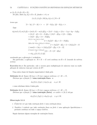 58 CAP´ITULO 3. FUNC¸ ˜OES CONT´INUAS DEFINIDAS EM ESPAC¸OS M´ETRICOS
se (λ, x), (β, y) ∈ R × E).
De fato, dado (λ0, x0) ∈ R × E, ﬁxado r  0, se
(λ, x), (β, y) ∈ B((λ0, x0); r) ⊆ R × E
temos que
|λ − λ0|, |β − β0|  r e x − x0 E, y − x0 E  r.
Logo
dE(m(λ, x), m(β, y)) = m(λ, x) − m(β, y) E = λ.x − β.y E = λ.x − λ.y + λy − β.y E
= λ.(x − y) + (λ − β).y E ≤ λ(x − y) E + (λ − β)y E
= |λ| x − y E + |λ − β| y E
[|λ|≤|λ−λ0|+|λ0|≤r+|λ0|]
≤ [r + |λ0|] x − y E + |λ − β| y E
[ y E≤ y−x0 E+ x0 E≤r+ x0 E]
≤ [r + |λ0|] x − y E + [r + x0 E]|λ − β|
≤ max{r + |λ0|, r + x0 E}[ x − y E + |λ − β|]
[c
.=max{r+|λ0|,r+ x0 E}]
= c[|λ − β| + x − y E]
= c dR×E[(λ, x), (β, y)]
mostrando que a aﬁrma¸c˜ao ´e verdadeira.
Em particular, a aplica¸c˜ao m : R × E → E ser´a cont´ınua em R × E (munido da m´etrica
acima).
Exerc´ıcio 3.1.1 Em particular, vale o mesmo para multiplica¸c˜ao de n´umeros reais ou multi-
plica¸c˜ao de n´umeros reais por vetores de Rn.
Uma outra classe de fun¸c˜oes importantes ´e dada pela
Deﬁni¸c˜ao 3.1.4 Sejam (M, dM ) e (N, dN ) espa¸cos m´etricos e f : M → N.
Diremos que a fun¸c˜ao f ´e uma contra¸c˜ao fraca se
dN (f(x), f(y)) ≤ dM ((x, y), x, y ∈ M.
e uma subclasse desta ´e dada pela
Deﬁni¸c˜ao 3.1.5 Sejam (M, dM ) e (N, dN ) espa¸cos m´etricos e f : M → N.
Diremos que a fun¸c˜ao f ´e uma contra¸c˜ao (forte) se existir c ∈ [0, 1) tal que
dN (f(x), f(y)) ≤ c dM ((x, y), x, y ∈ M.
Observa¸c˜ao 3.1.5
1. ´E f´acil de ver que toda contra¸c˜ao forte ´e uma contra¸c˜ao fraca.
2. Tamb´em ´e evidente que toda contra¸c˜ao fraca ou forte ´e uma aplica¸c˜ao lipschitiziana e
portanto cont´ınua em todo o espa¸co m´etrico.
Seguir daremos alguns exemplos de contra¸c˜oes fracas.
 
