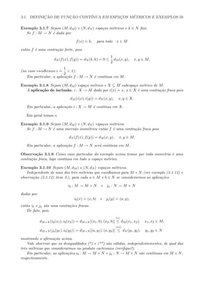 3.1. DEFINIC¸ ˜AO DE FUNC¸ ˜AO CONT´INUA EM ESPAC¸OS M´ETRICOS E EXEMPLOS 59
Exemplo 3.1.7 Sejam (M, dM ) e (N, dN ) espa¸cos m´etricos e k ∈ N ﬁxo.
Se f : M → N ´e dada por
f(x)
.
= k, para todo x ∈ M
ent˜ao f ´e uma contra¸c˜ao forte, pois
dN (f(x), f(y)) = dN (k, k) = 0 ≤
1
2
dM (x, y), x, y ∈ M,
(no caso escolhemos c
.
=
1
2
 1).
Em particular, a aplica¸c˜ao f : M → N ´e cont´ınua em M.
Exemplo 3.1.8 Sejam (M, dM ) espa¸co m´etrico e X ⊆ M subespa¸co m´etrico de M.
A aplica¸c˜ao de inclus˜ao, i : X → M dada por i(x)
.
= x, x ∈ X ´e uma contra¸c˜ao fraca pois
dM (i(x), i(y)) = dX(x, y), x, y ∈ X.
Em particular, a aplica¸c˜ao i : X → M ´e cont´ınua em X.
Em geral temos o
Exemplo 3.1.9 Sejam (M, dM ) e (N, dN ) espa¸cos m´etricos.
Se f : M → N ´e uma imers˜ao isom´etrica ent˜ao f ´e uma contra¸c˜ao fraca pois
dN (f(x), f(y)) = dM (x, y), x, y ∈ M.
Em particular, a aplica¸c˜ao f : M → N ser´a cont´ınua em M.
Observa¸c˜ao 3.1.6 Como caso particular do exemplo acima temos que toda isometria ´e uma
contra¸c˜ao fraca, logo cont´ınua em todo o espa¸co m´etrico.
Exemplo 3.1.10 Sejam (M, dM ) e (N, dN ) espa¸cos m´etricos.
Independente de uma das trˆes m´etricas que escolhamos para M × N (ver exemplo (2.1.12) e
observa¸c˜ao (2.1.12) item 3.), para cada a ∈ M e b ∈ N se considerarmos as aplica¸c˜oes
ib : M → M × N e ja : N → M × N
dadas por
ib(x)
.
= (x, b) e ja(y)
.
= (a, y),
ent˜ao ib e ja s˜ao uma contra¸c˜oes fracas.
De fato, pois
dM×N (ib(x1), ib(x2)) = dM×N [(x1, b), (x2, b)]
(∗)
≤ dM (x1, x2), x1, x2 ∈ M,
dM×N (ja(y1), ib(y2)) = dM×N [(a, y1), (a, y2)]
(∗∗)
≤ dN (y1, y2), y1, y2 ∈ N
mostrando a aﬁrma¸c˜ao acima.
Vale observar que as desigualdades (*) e (**) s˜ao v´alidas, independentementes, de qual das
trˆes m´etricas que considerarmos no produto cartesiano (veriﬁque!).
Em particular, as aplica¸c˜oes ib : M → M × N e ja : N → M × N s˜ao cont´ınuas em M e N,
respectivamente.
 