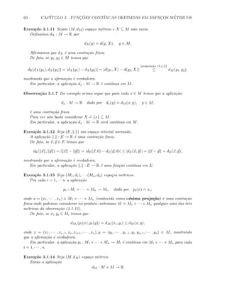 60 CAP´ITULO 3. FUNC¸ ˜OES CONT´INUAS DEFINIDAS EM ESPAC¸OS M´ETRICOS
Exemplo 3.1.11 Sejam (M, dM ) espa¸co m´etrico e X ⊆ M n˜ao vazio.
Deﬁnamos dX : M → R por
dX(y)
.
= d(y, X), y ∈ M.
Aﬁrmamos que dX ´e uma contra¸c˜ao fraca.
De fato, se y1, y2 ∈ M temos que
dR(dX(y1), dX(y2)) = |dX(y1) − dX(y2)| = |d(y1, X) − d(y2, X)|
[proposi¸c˜ao (2.4.2)]
≤ dM (y1, y2),
mostrando que a aﬁrma¸c˜ao ´e verdadeira.
Em particular, a aplica¸c˜ao dx : M → R ´e cont´ınua em M.
Observa¸c˜ao 3.1.7 Do exemplo acima segue que para cada x ∈ M temos que a aplica¸c˜ao
dx : M → R dada por dx(y)
.
= dM (x, y), y ∈ M,
´e uma contra¸c˜ao fraca.
Para ver isto basta considerar X
.
= {x} ⊆ M.
Em particular, a aplica¸c˜ao dx : M → R ser´a cont´ınua em M.
Exemplo 3.1.12 Seja (E, . ) um espa¸co vetorial normado.
A aplica¸c˜ao . : E → R ´e uma contra¸c˜ao fraca.
De fato, se x, y ∈ E temos que
dR( x , y ) = | x − y | = |dE(x, 0) − dE(y, 0)| ≤ |dE(x, y)| = x − y = dE(x, y),
mostrando que a aﬁrma¸c˜ao ´e verdadeira.
Em particular, a aplica¸c˜ao . : E → R ´e uma fun¸c˜ao cont´ınua em E.
Exemplo 3.1.13 Seja (M1, d1), · · · (Mn, dn) espa¸cos m´etricos.
Pra cada i = 1, · · · n a aplica¸c˜ao
pi : M1 × · · · × Mn → Mi, dada por pi(x)
.
= xi,
onde x = (x1, · · · , xn) ∈ M1 × · · · × Mn (conhecida como i-´esima proje¸c˜ao) ´e uma contra¸c˜ao
fraca onde podemos considerar no produto cartesiano M
.
= M1 ×· · ·×Mn qualquer uma das trˆes
m´etricas da observa¸c˜ao (2.1.12).
De fato, se xi, yi ∈ Mi temos que
dM1 (pi(x), pi(y)) = dMi (xi, yi) ≤ dM (x, y),
onde x = (x1, · · · , xi−1, xi, xi+1, · · · , xn), y = (y1, · · · , yi−1, yi, yi+1, · · · , yn) ∈ M, mostrando
que a aﬁrma¸c˜ao ´e verdadeira.
Em particular, a aplica¸c˜ao pi : M1 × · · · × Mn → Mi ´e cont´ınua em M1 × · · · × Mn para cada
i = 1, · · · , n.
Exemplo 3.1.14 Seja (M, dM ) espa¸co m´etrico.
Ent˜ao a aplica¸c˜ao
dM : M × M → R
 