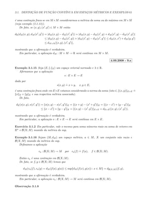 3.1. DEFINIC¸ ˜AO DE FUNC¸ ˜AO CONT´INUA EM ESPAC¸OS M´ETRICOS E EXEMPLOS 61
´e uma contra¸c˜ao fraca se em M ×M considerarmos a m´etrica da soma ou do m´aximo em M ×M
(veja exemplo (2.1.12)).
De fato, se (x, y), (x , y ) ∈ M × M ent˜ao
dR(dM (x, y), dM (x , y )) = |dM (x, y) − dM (x , y )| = |dM (x, y) − dM (x , y) + dM (x , y) − dM (x , y )|
≤ |dM (x, y) − dM (x , y)| + |dM (x , y) − dM (x , y )| ≤ dM (x, x ) + dM (y, y )
≤ dM×M [(x, y), (x , y )],
mostrando que a aﬁrma¸c˜ao ´e verdadeira.
Em particular, a aplica¸c˜ao dM : M × M → R ser´a cont´ınua em M × M.
4.09.2008 - 9.a
Exemplo 3.1.15 Seja (E, . E) um espa¸co vetorial normado e λ ∈ R.
Aﬁrmamos que a aplica¸c˜ao
s : E × E → E
dada por
s(x, y)
.
= x + y, x, y ∈ E,
´e uma contra¸c˜ao fraca onde em E×E estamos considerando a norma da soma (isto ´e, (x, y) E×E
.
=
x E + y E e sua respectiva m´etrica associada).
De fato,
dE(s(x, y), s(x , y )) = s(x, y) − s(x , y ) E = (x + y) − (x + y ) E = (x − x ) + (y − y ) E
≤ x − x + y − y E = (x, y) − (x , y ) E×E = dE×E((x, y), (x , y )).
mostrando que a aﬁrma¸c˜ao ´e verdadeira.
Em particular, a aplica¸c˜ao s : E × E → E ser´a cont´ınua em E × E.
Exerc´ıcio 3.1.2 Em particular, vale o mesmo para soma n´umeros reais ou soma de vetores em
Rn e B(X; M) munido da m´etrica do sup.
Exemplo 3.1.16 Sejam (M, dM ) um espa¸co m´etrico, a ∈ M, X um conjunto n˜ao vazio e
B(X; M) munido da m´etrica do sup.
Deﬁnamos a aplica¸c˜ao
va : B(X; M) → M por va(f)
.
= f(a), f ∈ B(X; M).
Ent˜ao va ´e uma contra¸c˜ao em B(X; M).
De fato, se f, g ∈ B(X; M) temos que
dM (va(f), va(g) = dM (f(a), g(a)) ≤ sup{dM (f(x), g(x)) : x ∈ M} = dB(X;M)(f, g),
mostrando que a aﬁrma¸c˜ao ´e verdadeira.
Em particular, a aplica¸c˜ao va : B(X; M) → M ser´a cont´ınua em B(X; M).
Observa¸c˜ao 3.1.8
 