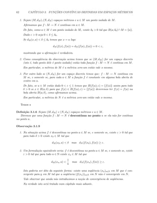 62 CAP´ITULO 3. FUNC¸ ˜OES CONT´INUAS DEFINIDAS EM ESPAC¸OS M´ETRICOS
1. Sejam (M, dM ), (N, dN ) espa¸cos m´etricos e a ∈ M um ponto isolado de M.
Aﬁrmamos que f : M → N ´e cont´ınua em a ∈ M.
De fato, como a ∈ M ´e um ponto isolado de M, existe δ0  0 tal que B(a; δ0) ∩ M = {a}.
Dado ε  0 seja 0  δ ≤ δ0.
Se dM (x, a)  δ ≤ δ0 temos que x = a logo
dN (f(x), f(a)) = dN (f(a), f(a)) = 0  ε,
mostrando que a aﬁrma¸c˜ao ´e verdadeira.
2. Como conseq¨uˆencia da observa¸c˜ao acima temos que se (M, dM ) for um espa¸co discreto
(isto ´e, todo ponto dele ´e ponto isolado) ent˜ao toda fun¸c˜ao f : M → N ´e cont´ınua em M.
Em particular, a m´etrica de M ´e a m´etrica zero-um ent˜ao vale o mesmo.
3. Por outro lado se (N, dN ) for um espa¸co discreto temos que: f : M → N cont´ınua em
M se, e somente se, para cada a ∈ M a fun¸c˜ao f ´e constante em alguma bola aberta de
centro em a.
De fato, se a ∈ M ent˜ao dado 0  ε ≤ 1 temos que B(f(a); ε) = {f(a)} assim para todo
δ  0 se x ∈ B(a; δ) para que f(x) ∈ B(f(a), ε) = {f(a)} deveremos ter f(x) = f(a) na
bola aberta B(a; δ), como aﬁrmamos acima.
Em particular, a m´etrica de N ´e a m´etrica zero-um ent˜ao vale o mesmo.
Temos a
Deﬁni¸c˜ao 3.1.6 Sejam (M, dM ) e (N, dN ) espa¸cos m´etricos e a ∈ M.
Diremos que uma fun¸c˜ao f : M → N ´e descont´ınua no ponto a se ela n˜ao for cont´ınua
no ponto a.
Observa¸c˜ao 3.1.9
1. Na situa¸c˜ao acima f ´e descont´ınua no ponto a ∈ M se, e somente se, existe ε  0 tal que
para todo δ  0 existe xδ ∈ M tal que
dM (xδ, a)  δ mas dN (f(xδ), f(a)) ≥ ε.
2. Um formula¸c˜ao equivalente seria: f ´e descont´ınua no ponto a ∈ M se, e somente se, existe
ε  0 tal que para todo n ∈ N existe xn ∈ M tal que
dM (xn, a) 
1
n
mas dN (f(xn), f(a)) ≥ ε.
Isto poderia ser dito da seguinte forma: existe uma seq¨uˆencia (xn)n∈N em M que ´e con-
vergente para a em M tal que a seq¨uˆencia (f(xn))n∈N em N n˜ao ´e convergente em N.
Vale observar que ainda n˜ao introduzimos a no¸c˜ao de convergˆencia de seq¨uˆencias.
Na verdade isto ser´a tratado num c´ap´ıtulo mais adiante.
 