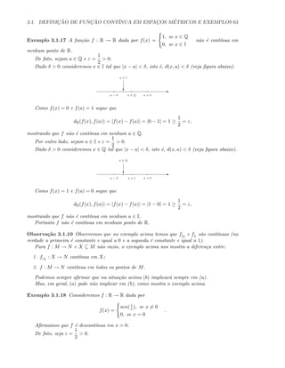 3.1. DEFINIC¸ ˜AO DE FUNC¸ ˜AO CONT´INUA EM ESPAC¸OS M´ETRICOS E EXEMPLOS 63
Exemplo 3.1.17 A fun¸c˜ao f : R → R dada por f(x) =
1, se x ∈ Q
0, se x ∈ I
n˜ao ´e cont´ınua em
nenhum ponto de R.
De fato, sejam a ∈ Q e ε =
1
2
 0.
Dado δ  0 consideremos x ∈ I tal que |x − a|  δ, isto ´e, d(x, a)  δ (veja ﬁgura abaixo).
E
a ∈ Q a + δa − δ
c
x ∈ I
Como f(x) = 0 e f(a) = 1 segue que
dR(f(x), f(a)) = |f(x) − f(a)| = |0 − 1| = 1 ≥
1
2
= ε,
mostrando que f n˜ao ´e cont´ınua em nenhum a ∈ Q.
Por outro lado, sejam a ∈ I e ε =
1
2
 0.
Dado δ  0 consideremos x ∈ Q tal que |x − a|  δ, isto ´e, d(x, a)  δ (veja ﬁgura abaixo).
E
a ∈ I a + δa − δ
c
x ∈ Q
Como f(x) = 1 e f(a) = 0 segue que
dR(f(x), f(a)) = |f(x) − f(a)| = |1 − 0| = 1 ≥
1
2
= ε,
mostrando que f n˜ao ´e cont´ınua em nenhum a ∈ I.
Portanto f n˜ao ´e cont´ınua em nenhum ponto de R.
Observa¸c˜ao 3.1.10 Observemos que no exemplo acima temos que f|Q
e f|I
s˜ao cont´ınuas (na
verdade a primeira ´e constante e igual a 0 e a segunda ´e constante e igual a 1).
Para f : M → N e X ⊆ M n˜ao vazio, o exemplo acima nos mostra a diferen¸ca entre:
1. f|X
: X → N cont´ınua em X;
2. f : M → N cont´ınua em todos os pontos de M.
Podemos sempre aﬁrmar que na situa¸c˜ao acima (b) implicar´a sempre em (a).
Mas, em geral, (a) pode n˜ao implicar em (b), como mostra o exemplo acima.
Exemplo 3.1.18 Consideremos f : R → R dada por
f(x) =
sen(1
x), se x = 0
0, se x = 0
.
Aﬁrmamos que f ´e descont´ınua em x = 0.
De fato, seja ε =
1
2
 0.
 