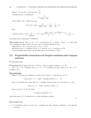 64 CAP´ITULO 3. FUNC¸ ˜OES CONT´INUAS DEFINIDAS EM ESPAC¸OS M´ETRICOS
Dado δ  0 seja N0 ∈ N tal que N0 ≥
1
δ
.
Consideremos x ∈ R dado por
x
.
=
2
(2N0 + 1)π
.
Como (2N0 + 1)π  2N0 temos que
dR(x, 0) = x =
2
(2N0 + 1)π

2
2N0
=
1
N0
 δ.
Mas
dR(f(x), f(0)) = |sen(
1
2
(2N0+1)π
) − 0| = |sen(
(2N0 + 1)π
2
)|
[sen(
(2N0+1)π
2
)=±1]
= 1 ≥
1
2
= ε,
mostrando que a aﬁrma¸c˜ao ´e verdadeira.
Observa¸c˜ao 3.1.11 Seja f : M → N e consideremos N1
.
= f(M) = {f(x) : x ∈ M} visto
como subsepa¸co m´etrico de N (ou seja, com a m´etrica induzida de N).
Deﬁnamos f1 : M → N1 por f1(x)
.
= f(x), x ∈ M.
Aﬁrmamos que f ´e cont´ınua em M se, e somente se, f1 ´e cont´ınua em M.
A demonstra¸c˜ao deste fato ser´a deixada como exerc´ıcio para o leitor.
3.2 Propriedades elementares de fun¸c˜oes cont´ınuas entre espa¸cos
m´etricos
Come¸caremos pela
Proposi¸c˜ao 3.2.1 Sejam (M, dM ), (N, dN ) e (P, dP ) espa¸cos m´etricos e a ∈ M.
Se f : M → N ´e cont´ınua em a e g : N → P ´e cont´ınua em f(a) ent˜ao g ◦ f : M → P ´e
cont´ınua em a.
Demonstra¸c˜ao:
Dado ε  0, como g ´e cont´ınua no ponto f(a), existe λ  0 tal que se y ∈ N e
dN (y, f(a))  λ ent˜ao dP (g(y), g(f(a)))  ε. (∗)
Mas f ´e cont´ınua em a, logo dado λ  0 (obtido acima), existe δ  0 tal que se x ∈ M e
dM (x, a)  δ ent˜ao dN (f(x), f(a))  λ.
Logo, se f(x) ∈ N, de (*) temos
dP (g(f(x)), g(f(a)))  λ,
mostrando que g ◦ f ´e cont´ınua em a, como quer´ıamos mostrar.
Observa¸c˜ao 3.2.1
1. O resultado acima nos diz que a composta de duas fun¸c˜oes cont´ınuas ´e uma fun¸c˜ao
cont´ınua.
 