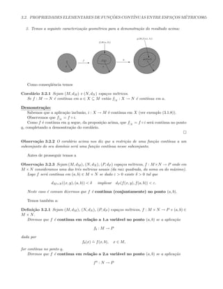 3.2. PROPRIEDADES ELEMENTARES DE FUNC¸ ˜OES CONT´INUAS ENTRE ESPAC¸OS M´ETRICOS65
2. Temos a seguinte caracteriza¸c˜ao geom´etrica para a demonstra¸c˜ao do resultado acima:
g(f(a))
”
ε
E
gf(a)
…
λ
g(B(f(a); λ))
‡
Ef
”
δ
f(B(a; δ))
c
a
Como conseq¨uˆencia temos
Corol´ario 3.2.1 Sejam (M, dM ) e (N, dN ) espa¸cos m´etricos.
Se f : M → N ´e cont´ınua em a ∈ X ⊆ M ent˜ao f|X
: X → N ´e cont´ınua em a.
Demonstra¸c˜ao:
Sabemos que a aplica¸c˜ao inclus˜ao, i : X → M ´e cont´ınua em X (ver exemplo (3.1.8)).
Observemos que f|X
= f ◦ i.
Como f ´e cont´ınua em a segue, da proposi¸c˜ao acima, que f|X
= f ◦ i ser´a cont´ınua no ponto
a, completando a demosntra¸c˜ao do corol´ario.
Observa¸c˜ao 3.2.2 O corol´ario acima nos diz que a restri¸c˜ao de uma fun¸c˜ao cont´ınua a um
subconjunto do seu dom´ınio ser´a uma fun¸c˜ao cont´ınua nesse subconjunto.
Antes de prosseguir temos a
Observa¸c˜ao 3.2.3 Sejam (M, dM ), (N, dN ), (P, dP ) espa¸cos m´etricos, f : M×N → P onde em
M × N consideramos uma das trˆes m´etricas usuais (da raiz quadrada, da soma ou do m´aximo).
Logo f ser´a cont´ınua em (a, b) ∈ M × N se dado ε  0 existe δ  0 tal que
dM×N ((x, y), (a, b))  δ implicar dP (f(x, y), f(a, b))  ε.
Neste caso ´e comum dizermos que f ´e cont´ınua (conjuntamente) no ponto (a, b).
Temos tamb´em a:
Deﬁni¸c˜ao 3.2.1 Sejam (M, dM ), (N, dN ), (P, dP ) espa¸cos m´etricos, f : M × N → P e (a, b) ∈
M × N.
Diremos que f ´e cont´ınua em rela¸c˜ao a 1.a vari´avel no ponto (a, b) se a aplica¸c˜ao
fb : M → P
dada por
fb(x)
.
= f(x, b), x ∈ M,
for cont´ınua no ponto a.
Diremos que f ´e cont´ınua em rela¸c˜ao a 2.a vari´avel no ponto (a, b) se a aplica¸c˜ao
fa
: N → P
 