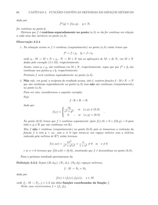 66 CAP´ITULO 3. FUNC¸ ˜OES CONT´INUAS DEFINIDAS EM ESPAC¸OS M´ETRICOS
dada por
fa
(y)
.
= f(a, y), y ∈ N,
for cont´ınua no ponto b.
Diremos que f ´e cont´ınua separadamente no ponto (a, b) se ela for cont´ınua em rela¸c˜ao
a cada uma das vari´aveis no ponto (a, b).
Observa¸c˜ao 3.2.4
1. Na situa¸c˜ao acima se f ´e cont´ınua (conjuntamente) no ponto (a, b) ent˜ao temos que
fa
= f ◦ ja fb = f ◦ ib,
onde ib : M → M × N e ja : N → M × N s˜ao as aplica¸c˜oes de M, e de N, em M × N
dadas pelo exemplo (3.1.10), respectivamente.
Assim, como ib e ja s˜ao cont´ınuas em M e N, respectivamente, segue que que fa e fb s˜ao
cont´ınuas nos pontos a e b, respectivamente.
Portanto f ser´a cont´ınua separadamente no ponto (a, b).
2. N˜ao vale, em geral, a rec´ıproca do resultado acima, isto ´e, existem fun¸c˜oes f : M ×N → P
que s˜ao cont´ınuas separadamente no ponto (a, b) mas n˜ao s˜ao cont´ınuas (conjuntamente)
no ponto (a, b).
Para ver isto, consideremos o seguinte exemplo:
Seja
f : R × R → R
dada por
f(x)
.
=



xy
x2 + y2
, se (x, y) = (0, 0)
0 , se (x, y) = (0, 0)
.
No ponto (0, 0) temos que f ´e cont´ınua separamente (pois f(x, 0) = 0 e f(0, y) = 0 para
todo x, y, ∈ R que s˜ao cont´ınuas em R).
Mas f n˜ao ´e cont´ınua (conjuntamente) no ponto (0, 0) pois se tomarmos a restri¸c˜ao da
fun¸c˜ao f `a reta y = ax, com a = 0 (que torna-se um espa¸co m´etrico com a m´etrica
induzida pela m´etrica de R2) ent˜ao teremos
f(x, ax) =
ax2
x2 + a2x2
=
a
1 + a2
= 0 se x = 0
e se x = 0 teremos que f(0, a.0) = (0, 0), mostrando que f ´e descont´ınua no ponto (0, 0).
Para o pr´oximo resultado precisaremos da
Deﬁni¸c˜ao 3.2.2 Sejam (M, dM ), (N1, d1), (N2, d2) espa¸cos m´etricos,
f : M → N1 × N2
dada por
f(x)
.
= (f1(x), f2(x)), x ∈ M
onde fj : M → Nj, j = 1, 2 s˜ao ditas fun¸c˜oes coordenadas da fun¸c˜ao f.
Neste caso escreveremos f = (f1, f2).
 
