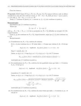 3.2. PROPRIEDADES ELEMENTARES DE FUNC¸ ˜OES CONT´INUAS ENTRE ESPAC¸OS M´ETRICOS67
Com isto temos a
Proposi¸c˜ao 3.2.2 Sejam (M, dM ), (N1, d1), (N2, d2), N1×N2 espa¸cos m´etricos, onde no ´ultimo
consideramos uma das trˆes m´etricas usuais, f : M → N1 × N2 dada por f(x)
.
= (f1(x), f2(x)),
x ∈ M onde fj : M → Nj, j = 1, 2 e a ∈ M.
Ent˜ao f ´e cont´ınua no ponto a se, e somente se, f1 e f2 s˜ao cont´ınuas no ponto a.
Demonstra¸c˜ao:
Suponhamos que f ´e cont´ınua no ponto a.
Temos que
f1 = p1 ◦ f e f2 = p2 ◦ f,
onde pj : N1 × N2 → Nj, j = 1, 2 s˜ao as proje¸c˜oes em N1 e N2 deﬁnidas no exemplo (3.1.13),
respectivamente.
Como p1, p2 s˜ao cont´ınuas em N1 e N2, respectivamente, segue que f1 e f2 s˜ao cont´ınuas em
a ∈ M.
Reciprocamente,
(i) Consideremos em N1 × N2 a m´etrica do m´aximo.
Se f1 e f2 s˜ao cont´ınuas em a ∈ M ent˜ao dado ε  0 segue que existem δ1, δ2  0 tal que
se
dM (x, a)  δi implicar´a dNi (fi(x), fi(a))  ε, i = 1, 2. (∗)
Seja δ
.
= min{δ1, δ2}  0.
Assim, se dM (x, a)  δ logo dM (x, a)  δ1 e dM (x, a)  δ2 e de (*) teremos
dN1×N2 (f(x), f(a)) = max{d1(f1(x), f1(a)), d2(f2(x), f2(a))}  ε,
mostrando que f ´e cont´ınua no ponto a.
(ii) Se considerarmos em N1 × N2 a m´etrica da raiz quadrada temos que dado ε  0 existem
δ1, δ2  0 tal que se
dM (x, a)  δi implicar´a dNi (fi(x), fi(a)) 
ε
√
2
, i = 1, 2. (∗)
tomando-se δ
.
= min{δ1, δ2}  0.
Assim, se dM (x, a)  δ logo dM (x, a)  δ1 e dM (x, a)  δ2 e de (*) teremos
dN1×N2 (f(x), f(a)) = [d1(f1(x), f1(a))]2 + [d2(f2(x), f2(a))]2  [
ε
√
2
]2 + [
ε
√
2
]2
=
ε2
2
+
ε2
2
=
√
ε2 = ε,
mostrando que f ´e cont´ınua no ponto a.
(iii) Se considerarmos em N1 × N2 a m´etrica da soma temos que dado ε  0 existem δ1, δ2  0
tal que se
dM (x, a)  δi implicar´a dNi (fi(x), fi(a)) 
ε
2
, i = 1, 2. (∗)
 