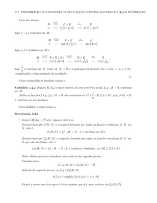 3.2. PROPRIEDADES ELEMENTARES DE FUNC¸ ˜OES CONT´INUAS ENTRE ESPAC¸OS M´ETRICOS69
Com isto temos:
M
(f,g)
−→ E × E
s
−→ E
x −→ (f(x), g(x)) −→ f(x) + g(x)
,
logo f + g ´e cont´ınua em M;
M
(α,f)
−→ R × E
m
−→ E
x −→ (α(x), f(x)) −→ α(x).f(x)
,
logo α.f ´e cont´ınua em M e
M
(α,β)
−→ R × R  {0}
(id,r)
−→ R × R
m
−→ R
x −→ (α(x), β(x)) −→ (α(x), 1
β(x) ) −→ α(x). 1
β(x)
,
logo
α
β
´e cont´ınua em M (onde id : R → R ´e a aplica¸c˜ao identidade, isto ´e id(x) = x, x ∈ R),
completando a demonstra¸c˜ao do resultado.
Como conseq¨uˆencia imediata temos o
Corol´ario 3.2.3 Sejam (M, dM ) espa¸co m´etrico, R com a m´etrica usual, f, g : M → R cont´ınuas
em M.
Ent˜ao as fun¸c˜oes f +g, f.g : M → R s˜ao cont´ınuas em M e
f
g
: M {x ∈ M : g(x) = 0} → R
´e cont´ınua no seu dom´ınio.
Para ﬁnalizar a se¸c˜ao temos a
Observa¸c˜ao 3.2.5
1. Sejam (M, dM ), (N, dN ) espa¸cos m´etricos.
Denotaremos por C(M; N) o conjunto formado por todas as fun¸c˜oes cont´ınuas de M em
N, isto ´e,
C(M; N)
.
= {f : M → N : f ´e cont´ınua em M}.
Denotaremos por C0(M; N) o conjunto formado por todas as fun¸c˜oes cont´ınuas de M em
N que s˜ao limitadas, isto ´e,
C0(M; N)
.
= {f : M → N : f ´e cont´ınua e limitadas em M} ⊆ C(M; N).
Neste ´ultimo podemos introduzir uma m´etrica da seguinte forma:
Consideremos
d : C0(M; N) × C0(M; N) → R
deﬁnida da seguinte forma: se f, g ∈ C0(M; N)
d(f, g)
.
= sup{dN (f(x), g(x)) : x ∈ M}.
Ficar´a a como exerc´ıcio para o leitor mostrar que d ´e uma m´etrica em C0(M; N).
 