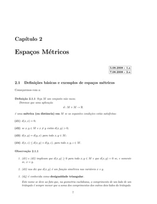 Cap´ıtulo 2
Espa¸cos M´etricos
5.08.2008 - 1.a
7.08.2008 - 2.a
2.1 Deﬁni¸c˜oes b´asicas e exemplos de espa¸cos m´etricos
Come¸caremos com a:
Deﬁni¸c˜ao 2.1.1 Seja M um conjunto n˜ao vazio.
Diremos que uma aplica¸c˜ao
d : M × M → R
´e uma m´etrica (ou distˆancia) em M se as seguintes condi¸c˜oes est˜ao satisfeitas:
(d1) d(x, x) = 0;
(d2) se x, y ∈ M e x = y ent˜ao d(x, y) > 0;
(d3) d(x, y) = d(y, x) para todo x, y ∈ M;
(d4) d(x, z) ≤ d(x, y) + d(y, z), para todo x, y, z ∈ M.
Observa¸c˜ao 2.1.1
1. (d1) e (d2) implicam que d(x, y) ≥ 0 para todo x, y ∈ M e que d(x, y) = 0 se, e somente
se, x = y.
2. (d3) nos diz que d(x, y) ´e um fun¸c˜ao sim´etrica nas vari´aveis x e y.
3. (d4) ´e conhecida como desigualdade triangular.
Este nome se deve ao fato que, na geometria euclideana, o comprimento de um lado de um
triˆangulo ´e sempre menor que a soma dos comprimentos dos outros dois lados do triˆangulo.
7
 