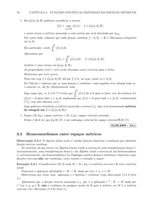 70 CAP´ITULO 3. FUNC¸ ˜OES CONT´INUAS DEFINIDAS EM ESPAC¸OS M´ETRICOS
2. Em C0([a, b]; R) podemos considerar a norma
f
.
= sup
x∈[a,b]
|f(x)|, f ∈ C0([a, b]; R)
e assim temos a m´etrica associada a esta norma que ser´a denotada por dsup.
Por outro lado, sabemos que toda fun¸c˜ao cont´ınua f : [a, b] → R ´e (Riemann)-integr´avel
em [a, b].
Em particular, existe
b
a
|f(x)| dx.
Aﬁrmamos que
f 1
.
=
b
1
|f(x)| dx, f ∈ C0([a, b]; R)
tamb´em ´e uma norma em C0([a, b]; R).
As propriedades (n2) e (n3) ser˜ao deixadas como exerc´ıcio para o leitor.
Mostremos que (n1) ocorre.
Para isto seja f ∈ C0([a, b]; R) tal que f = 0, ou seja, existe x0 ∈ [a, b].
Do C´alculo 1 sabemos que se uma fun¸c˜ao ´e cont´ınua e n˜ao-negativa tem integral nula se,
e somente se, ela for identicamente nula.
Logo segue que, se f = 0 (*) temos que
b
a
|f(x)| dx = 0 pois se fosse zero dever´ıamos ter
|f(x)| = 0 para todo x ∈ [a, b] implicando que f(x) = 0 para todo x ∈ [a, b], contrariando
(*)), com isto obtemos (n1).
Logo podemos considerar a m´etrica associada a norma . 1 (que ser´a denominada m´etrica
da integral em f ∈ C0([a, b]; R)).
3. Sejam (M, dM ) espa¸co m´etrico e (E, . E) espa¸co vetorial normado.
Ent˜ao ´e f´acil ver que C0(M; E) ´e um subespa¸co vetorial do espa¸co vetorial B(M; N).
16.09.2008 - 10.a
3.3 Homeomorﬁsmos entre espa¸cos m´etricos
Observa¸c˜ao 3.3.1 O objetivo desta se¸c˜ao ´e estudar fun¸c˜oes bijetoras e cont´ınuas que admitam
fun¸c˜ao inversa cont´ınua.
Ao contr´ario do que ocorre em ´Algebra Linear (onde a inversa de uma transforma¸c˜ao linear ´e,
necessariamente, uma transforma¸c˜ao linear) e da ´Algebra (onde a inversa de um homomorﬁsmo
´e, necessariamente, um homomorﬁsmo) na Topologia existem fun¸c˜oes cont´ınuas e bijetoras cujas
fun¸c˜oes inversas n˜ao s˜ao cont´ınuas, como mostra o exemplo a seguir:
Exemplo 3.3.1 Consideremos (M, d) onde M = R e dM ´e a m´etrica zero-um e R com a m´etrica
usual.
Tomemos a aplica¸c˜ao identidade i : M → R, dada por i(x)
.
= x, x ∈ M.
Observemos que neste caso aplica¸c˜ao i ´e bijetora e cont´ınua (veja observa¸c˜ao (3.1.8 item
2.)
Aﬁrmamos que a fun¸c˜ao inversa associada a i, que ´e a aplica¸c˜ao i−1 : R → M dada por
i−1(y)
.
= y, y ∈ R, n˜ao ´e cont´ınua em qualquer ponto de R pois a m´etrica em M ´e a m´etrica
zero-um (ver oberva¸c˜ao (3.1.8) item 3.).
 