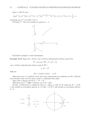 72 CAP´ITULO 3. FUNC¸ ˜OES CONT´INUAS DEFINIDAS EM ESPAC¸OS M´ETRICOS
Logo z ∈ B(1; δ) mas
dR(f−1
(z), f−1
(1)) = |f−1
(z) − f−1
(1)|
[f−1(1)=−1]
= |f−1
(z) + 1| = f−1
(z) + 1 
1
2
= ε,
mostrando que f−1(z) ∈ B(f−1(1); ε).
Portanto f−1 n˜ao ser´a cont´ınua no ponto y = −1.
E
T
1
1
−1
M
N
'
c
E
c
O pr´oximo exemplo ´e o mais interessante.
Exemplo 3.3.3 Sejam M = [0, 2π) com a m´etrica induzida pela m´etrica usual de R,
S1 .
= {(x, y) ∈ R2
: x2
+ y2
= 1}
com a m´etrica induzida pela m´etrica usual de R2 e
f : E → S1
dada por
f(t) = (cos(t), sen(t)), t ∈ E.
Observemos que f ´e cont´ınua em M (pois suas componentes s˜ao cont´ınuas em M) e bijetora
(ser´a deixado como exerc´ıcio para o leitor a veriﬁca¸c˜ao deste fato).
Logo existe a fun¸c˜ao inversa f−1 : S1 → E.
Aﬁrmamos que f−1 n˜ao ´e cont´ınua em (1, 0) = f(0).
De fato, consideremos as seq¨uˆencias (Pn)n∈N e (Qn)n∈N sobre S1 de modo que Pn → (1, 0)
e est´a contida no semi-plano superior y  0 e Qn → (1, 0) e est´a contida no semi-plano inferior
y  0.
T
E
(1, 0)
T
c
Pn
Qn
T
E
f
2π
0
f−1
(Pn)
c
Tf−1
(Qn)
'
f−1
 