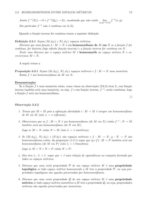 3.3. HOMEOMORFISMOS ENTRE ESPAC¸OS M´ETRICOS 73
Assim f−1(Pn) → 0 e f−1(Qn) → 2π, mostrando que n˜ao existe lim
(x,y)→(1,0)
f−1
(x, y).
Em particular f−1 n˜ao ´e cont´ınua em (1, 0).
Quando a fun¸c˜ao inversa for cont´ınua temos a seguinte deﬁni¸c˜ao
Deﬁni¸c˜ao 3.3.1 Sejam (M, dM ) e N(, dN ) espa¸cos m´etricos.
Diremos que uma fun¸c˜ao f : M → N ´e um homemorﬁsmo de M em N se a fun¸c˜ao f for
cont´ınua, for bijetora (logo admite fun¸c˜ao inversa) e a fun¸c˜ao inversa for cont´ınua em N.
Neste caso diremos que o espa¸co m´etrico M ´e homeomorfo ao espa¸co m´etrico N e es-
creveremos M ∼ N.
A seguir temos a
Proposi¸c˜ao 3.3.1 Sejam (M, dM ), N(, dN ) espa¸cos m´etricos e f : M → N uma isometria.
Ent˜ao f ´e um homeomorﬁsmo de M em N.
Demonstra¸c˜ao:
Se a fun¸c˜ao f ´e uma isometria ent˜ao, como vimos na observa¸c˜ao (2.6.2) item 2., sua fun¸c˜ao
inversa tamb´em ser´a uma isometria, ou seja, f e sua fun¸c˜ao inversa, f−1, ser˜ao cont´ınuas, logo
a fun¸c˜ao f ser´a um homeomorﬁsmo.
Observa¸c˜ao 3.3.2
1. Temos que M ∼ M pois a aplica¸c˜ao identidade i : M → M ´e sempre um homeomorﬁsmo
de M em M (isto ´e, ∼ ´e reﬂexiva);
2. Observemos que se f : M → N ´e um homeomorﬁsmo (de M em N) ent˜ao f−1 : N → M
tamb´em ser´a um homeomorﬁsmo (de N em M).
Logo se M ∼ N ent˜ao N ∼ M (isto ´e, ∼ ´e sim´etrica);
3. Se (M, dM ), N(, dN ) e (P, dP ) s˜ao espa¸cos m´etricos e f : M → N, g : N → P s˜ao
homeomorﬁsmos ent˜ao, da proposi¸c˜ao (3.2.1) segue que (g ◦ f) : M → P tamb´em ser´a um
homeomorﬁsmo (de M em P) (isto ´e, ∼ ´e transitiva).
Logo se M ∼ N e N ∼ P ent˜ao N ∼ P;
4. Dos iten 1., 2. e 3. segue que ∼ ´e uma rela¸c˜ao de equivalˆencia no conjunto formado por
todos os espa¸cos m´etricos.
5. Diremos que uma certa propriedade P de um espa¸co m´etrico M ´e uma propriedade
topol´ogica se todo espa¸co m´etrico homeomorfo a M tem a propriedade P, ou seja pro-
priedades topol´ogicas s˜ao aquelas preservadas por homeomorﬁsmos.
6. Diremos que uma certa propriedade Q de um espa¸co m´etrico M ´e uma propriedade
m´etrica se todo espa¸co m´etrico isom´etrico a M tem a propriedade Q, ou seja, propriedades
m´etricas s˜ao aquelas preservadas por isometrias.
 