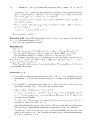 74 CAP´ITULO 3. FUNC¸ ˜OES CONT´INUAS DEFINIDAS EM ESPAC¸OS M´ETRICOS
7. A proposi¸c˜ao (3.3.1) garante que toda propriedade topol´ogica ´e uma propriedade m´etrica
(pois se uma propriedade P ´e preservada por homeomorﬁsmo ent˜ao tamb´em ser´a preserva
por isometrias, pois toda isometria ´e um homeoroﬁsmo).
Mas, em geral, n˜ao vale a rec´ıproca, isto ´e, existem propriedades m´etricas que n˜ao s˜ao
propriedades topol´ogicas.
Ou seja, existem propriedades Q que s˜ao preservada por isometrias e n˜ao s˜ao preservas
por homeomorﬁsmos.
Veremos isto na observa¸c˜ao (3.3.3) item 4.
Temos os seguinte resultados:
Proposi¸c˜ao 3.3.2 Sejam (M, dM ) um espa¸co m´etrico e (N, dN ) um espa¸co m´etrico discreto e
f : M → N um homeomorﬁsmo de M e N.
Ent˜ao M ´e um espa¸co m´etrico discreto.
Demonstra¸c˜ao:
Seja a ∈ M.
Mostremos que a ´e um ponto isolado de M, isto ´e, existe δ  0 tal que BM (a; δ) = {a}.
Para isto, como N ´e discreto e f(a) ∈ N, existe ε  0 tal que BN (f(a); ε) = {f(a)}.
Como f ´e cont´ınua, existe δ  0 tal que f(BM (a; δ)) ⊆ BN (f(a); ε) = {f(a)}.
Mas f ´e injetora, logo segue que BM (a; δ) s´o poder´a ter um ´unico ponto, caso contr´ario, se
existisse x = a tal que x ∈ B(a; δ) ent˜ao f(x) ∈ B(f(a); ε) = {f(a)}, ou seja, f(x) = f(a), o
que ´e um absurdo, pois f ´e injetora.
Assim BM (a; δ) = {a}, ou seja, a ´e um ponto isolado de M, mostrando que M ´e discreto,
como quer´ıamos demonstrar.
Observa¸c˜ao 3.3.3
1. Na verdade provamos um caso mais geral, a saber: se f : M → N ´e cont´ınua, injetora e
para algum a ∈ M temos f(a) um ponto isolado de N ent˜ao a ser´a um ponto isolado de
M.
2. Em particular, a proposi¸c˜ao acima garante que ser discreto (ou n˜ao ser discreto) ´e uma
propriedade topol´ogica (isto ´e, ´e preservada por homeomorﬁsmos).
3. Sejam (M, dM ) e (N, dN ) espa¸cos m´etricos discretos.
M e N s˜ao homeomorfos se, e somente se, M e N tem a mesma cardinalidade. De fato,
se M ∼ N ent˜ao, em particular, existe uma aplica¸c˜ao bijetora de M em N, logo M e N
tem a mesma cardinalidade
Por outro lado, lembremos que toda aplica¸c˜ao deﬁnida num espa¸co m´etrico discreto ´e
cont´ınua (ver observa¸c˜ao (3.1.8) item 2.).
Logo toda aplica¸c˜ao bijetora entre espa¸cos m´etricos discretos ser´a um homeomorﬁsmo (pois
ela e sua inversa est˜ao deﬁnidas em espa¸cos m´etricos discretos, logo s˜ao cont´ınuas).
Em particular, se M e N s˜ao discretos e tˆem a mesma cardinalidade, segue que existe uma
aplica¸c˜ao bijetora de M em N que, pelo que observamos acima, ser´a um homemoroﬁsmo
de M em N e portanto M ∼ N.
 