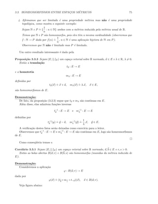 3.3. HOMEOMORFISMOS ENTRE ESPAC¸OS M´ETRICOS 75
4. Aﬁrmamos que ser limitado ´e uma propriedade m´etrica mas n˜ao ´e uma propriedade
topol´ogica, como mostra o seguinte exemplo:
Sejam N e P
.
= {
1
n
: n ∈ N} ambos com a m´etrica induzida pela m´etrica usual de R.
Temos que N e P s˜ao homeomorfos, pois eles tˆem a mesma cardinalidade (observemos que
f : N → P dada por f(n)
.
=
1
n
, n ∈ N ´e uma aplica¸c˜ao bijetora de N em P).
Observemos que N n˜ao ´e limitado mas P ´e limitado.
Um outro resultado interessante ´e dado pela
Proposi¸c˜ao 3.3.3 Sejam (E, . E) um espa¸co vetorial sobre R normado, a ∈ E e λ ∈ R, λ = 0.
Ent˜ao a transla¸c˜ao
ta : E → E
e a homotetia
mλ : E → E
deﬁnidas por
ta(x)
.
= x + a, mλ(x)
.
= λ.x, x ∈ E,
s˜ao homeomorﬁsmos de E.
Demonstra¸c˜ao:
De fato, da proposi¸c˜ao (3.2.3) segue que ta e mλ s˜ao cont´ınuas em E.
Al´em disso, elas admitem fun¸c˜oes inversas
t−1
a : E → E e m−1
λ : E → E
deﬁnidas por
t−1
a (y)
.
= y − a, m−1
λ (y)
.
=
1
λ
.x, y ∈ E.
A veriﬁca¸c˜ao destes fatos ser˜ao deixadas como exerc´ıcio para o leitor.
Observemos que t−1
a : E → E e m−1
λ : E → E s˜ao cont´ınuas em E, logo s˜ao homeomorﬁsmos
de E.
Como conseq¨uˆecia temos o
Corol´ario 3.3.1 Sejam (E, . E) um espa¸co vetorial sobre R normado, a, b ∈ E e r, s  0.
Ent˜ao as bolas abertas B(a; r) e B(b; s) s˜ao homeomorfas (munidas da m´etrica induzida de
E).
Demonstra¸c˜ao:
Consideremos a aplica¸c˜ao
ϕ : B(a; r) → E
dada por
ϕ(x)
.
= (tb
◦ ms
r
◦ t−a)(x), x ∈ B(a; r).
Veja ﬁgura abaixo:
 