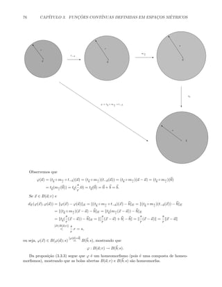 76 CAP´ITULO 3. FUNC¸ ˜OES CONT´INUAS DEFINIDAS EM ESPAC¸OS M´ETRICOS
a
o
r
E
t−a
0
“
r
E
m s
r
0
“
s
c
tb
b
}
s
s
ϕ = tb
◦ m s
r
◦ t−a
Observemos que
ϕ(a) = (tb
◦ ms
r
◦ t−a)(a) = (tb
◦ ms
r
)(t−a(a)) = (tb
◦ ms
r
)(a − a) = (tb
◦ ms
r
)(0)
= tb
(ms
r
(0)) = tb
(
s
r
.0) = tb
(0) = 0 + b = b.
Se x ∈ B(a; r) e
dE(ϕ(x), ϕ(a)) = ϕ(x) − ϕ(a) E = (tb
◦ ms
r
◦ t−a)(x) − b E = (tb
◦ ms
r
)(t−a(x)) − b E
= (tb
◦ ms
r
)(x − a) − b E = tb
(ms
r
(x − a)) − b E
= tb
(
s
r
(x − a)) − b E = [
s
r
(x − a) + b] − b =
s
r
(x − a) =
s
r
x − a
[x∈B(a;r)]

s
r
.r = s,
ou seja, ϕ(x) ∈ B(ϕ(a); s)
[ϕ(a)=b]
= B(b; s), mostrando que
ϕ : B(a; r) → B(b; s).
Da proposi¸c˜ao (3.3.3) segue que ϕ ´e um homeomorﬁsmo (pois ´e uma composta de homeo-
morﬁsmos), mostrando que as bolas abertas B(a; r) e B(b; s) s˜ao homeomorfas.
 