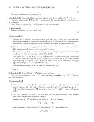 3.3. HOMEOMORFISMOS ENTRE ESPAC¸OS M´ETRICOS 77
De modo semelhante pode-se mostrar o
Corol´ario 3.3.2 Sejam (E, . E) um espa¸co vetorial sobre R normado, a, b ∈ E e r, s  0.
Ent˜ao as bolas fechadas B[a; r] e B[b; s] s˜ao homeomorfas (munidas da m´etrica induzida pela
norma de E).
Al´em disso, as esferas S(a; r), S(b; s) tamb´em s˜ao homeomorfas.
Demonstra¸c˜ao:
Ser´a deixada como exerc´ıcio para o leitor.
Observa¸c˜ao 3.3.4
1. Sabemos que o diˆametro de um conjunto ´e invariante m´etrico (isto ´e, ´e preservado por
isometrias) mas n˜ao ´e um invariante topol´ogico (isto ´e, n˜ao ´e preservado por homeomor-
ﬁsmo) como aﬁrmam os corol´arios acima (no caso de espa¸cos vetoriais normados).
2. Observemos que em um espa¸co m´etrico arbitr´ario duas bolas abertas (ou fechadas) podem
n˜ao ser homeomorfas, como mostra o seguinte exemplo:
Consideremos (M, dM ) um espa¸co m´etrico que possua um ponto a que seja ponto isolado
de M e um ponto b que n˜ao seja ponto isolado de M.
Logo existe ε  0 tal que B(a; ε) = {a}, portanto essa bola aberta n˜ao ser´a homeomorfa
a uma bola aberta de centro em b, pois, para todo s  0 temos que B(b; s) ´e um conjunto
inﬁnito (pois b n˜ao ´e ponto isolado de M; na verdade, n˜ao poder´a existir uma aplica¸c˜ao
bijetora de B(a; ε) = {a} no conjunto B(b; s))).
Portanto as bolas B(a; ε) e B(b; s) n˜ao s˜ao homeomorfas em M.
Temos a
Deﬁni¸c˜ao 3.3.2 Sejam (M, dM ) e (N, dN ) espa¸cos m´etricos.
Diremos que uma fun¸c˜ao f : M → N ´e uma imers˜ao topol´ogica se f : M → f(M) for
um homeomorﬁsmo.
Observa¸c˜ao 3.3.5
1. Toda imers˜ao isom´etrica f : M → N ser´a uma imers˜ao topol´ogica (pois se f ´e imers˜ao
isom´etrica ent˜ao dN (f(x), f(y)) = dM (x, y) para todo x, y ∈ M, mostrando que f : M →
f(M) ´e bijetora, cont´ınua em M com fun¸c˜ao inversa, f−1 : f(M) → M, cont´ınua em
f(M)).
2. N˜ao vale a rec´ıproca do item 1., ou seja, nem toda imers˜ao topol´ogica ´e uma imers˜ao
isom´etrica, como mostra o seguinte exemplo:
Consideremos R e R2 com as m´etricas usuais e f : R → R2 dada por
f(t)
.
= (t, t2
), t ∈ R.
Observemos que f ´e cont´ınua em R, bijetora sobre f(R) e sua inversa ser´a
f−1
: f(R) → R
 
