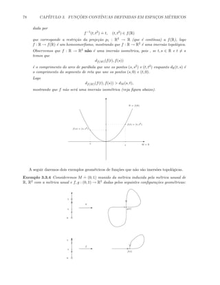 78 CAP´ITULO 3. FUNC¸ ˜OES CONT´INUAS DEFINIDAS EM ESPAC¸OS M´ETRICOS
dada por
f−1
(t, t2
)
.
= t, (t, t2
) ∈ f(R)
que corresponde a restri¸c˜ao da proje¸c˜ao p1 : R2 → R (que ´e cont´ınua) a f(R), logo
f : R → f(R) ´e um homeomorﬁsmo, mostrando que f : R → R2 ´e uma imers˜ao topol´ogica.
Observemos que f : R → R2 n˜ao ´e uma imers˜ao isom´etrica, pois , se t, s ∈ R e t = s
temos que
df(M)(f(t), f(s))
´e o comprimento do arco de par´abola que une os pontos (s, s2) e (t, t2) enquanto dR(t, s) ´e
o comprimento do segmento de reta que une os pontos (s, 0) e (t, 0).
Logo
df(M)(f(t), f(s))  dM (s, t),
mostrando que f n˜ao ser´a uma imers˜ao isom´etrica (veja ﬁgura abaixo).
E
T
t
s
f(t) = (t, t2
)
f(s) = (s, s2
)
M = R
N = f(R)
A seguir daremos dois exemplos geom´etricos de fun¸c˜oes que n˜ao s˜ao imers˜oes topol´ogicas.
Exemplo 3.3.4 Consideremos M
.
= (0, 1) munido da m´etrica induzida pela m´etrica ususal de
R, R2 com a m´etrica usual e f, g : (0, 1) → R2 dadas pelos seguintes conﬁgura¸c˜oes geom´etricas:
T
Ef
0
1
t
f(t)
T
0
1
E
g
t g(t)
 