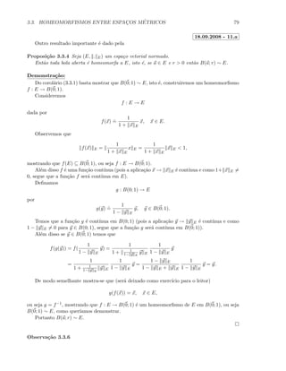 3.3. HOMEOMORFISMOS ENTRE ESPAC¸OS M´ETRICOS 79
18.09.2008 - 11.a
Outro resultado importante ´e dado pela
Proposi¸c˜ao 3.3.4 Seja (E, . E) um espa¸co vetorial normado.
Ent˜ao toda bola aberta ´e homeomorfa a E, isto ´e, se a ∈ E e r  0 ent˜ao B(a; r) ∼ E.
Demonstra¸c˜ao:
Do corol´ario (3.3.1) basta mostrar que B(0; 1) ∼ E, isto ´e, construiremos um homeomorﬁsmo
f : E → B(0; 1).
Consideremos
f : E → E
dada por
f(x)
.
=
1
1 + x E
x, x ∈ E.
Observemos que
f(x) E =
1
1 + x E
x E =
1
1 + x E
x E  1,
mostrando que f(E) ⊆ B(0; 1), ou seja f : E → B(0; 1).
Al´em disso f ´e uma fun¸c˜ao cont´ınua (pois a aplica¸c˜ao x → x E ´e cont´ınua e como 1+ x E =
0, segue que a fun¸c˜ao f ser´a cont´ınua em E).
Deﬁnamos
g : B(0; 1) → E
por
g(y)
.
=
1
1 − y E
y, y ∈ B(0; 1).
Temos que a fun¸c˜ao g ´e cont´ınua em B(0; 1) (pois a aplica¸c˜ao y → y E ´e cont´ınua e como
1 − y E = 0 para y ∈ B(0; 1), segue que a fun¸c˜ao g ser´a cont´ınua em B(0; 1)).
Al´em disso se y ∈ B(0; 1) temos que
f(g(y)) = f(
1
1 − y E
y) =
1
1 + 1
1− y E
y E
1
1 − y E
y
=
1
1 + 1
1− y E
y E
1
1 − y E
y =
1 − y E
1 − y E + y E
1
1 − y E
y = y.
De modo semelhante mostra-se que (ser´a deixado como exerc´ıcio para o leitor)
g(f(x)) = x, x ∈ E,
ou seja g = f−1, mostrando que f : E → B(0; 1) ´e um homeomorﬁsmo de E em B(0; 1), ou seja
B(0; 1) ∼ E, como quer´ıamos demonstrar.
Portanto B(a; r) ∼ E.
Observa¸c˜ao 3.3.6
 