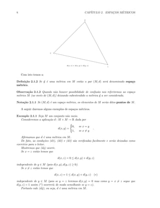 8 CAP´ITULO 2. ESPAC¸OS M´ETRICOS
x
y
z
d(x, z) < d(x, y) + d(y, z)
Com isto temos a:
Deﬁni¸c˜ao 2.1.2 Se d ´e uma m´etrica em M ent˜ao o par (M, d) ser´a denominado espa¸co
m´etrico.
Observa¸c˜ao 2.1.2 Quando n˜ao houver possibilidade de confus˜ao nos referiremos ao espa¸co
m´etrico M (ao inv´es de (M, d)) deixando subentendido a m´etrica d a ser considerada.
Nota¸c˜ao 2.1.1 Se (M, d) ´e um espa¸co m´etrico, os elementos de M ser˜ao ditos pontos de M.
A seguir daremos alguns exemplos de espa¸cos m´etricos.
Exemplo 2.1.1 Seja M um conjunto n˜ao vazio.
Consideremos a aplica¸c˜ao d : M × M → R dada por
d(x, y) =
0, se x = y
1, se x = y
.
Aﬁrmamos que d ´e uma m´etrica em M.
De fato, as condi¸c˜oes (d1), (d2) e (d3) s˜ao veriﬁcadas facilmente e ser˜ao deixadas como
exerc´ıcio para o leitor.
Mostremos que (d4) ocorre.
Se x = z ent˜ao temos que
d(x, z) = 0 ≤ d(x, y) + d(y, z)
independente de y ∈ M (pois d(x, y), d(y, z) ≥ 0).
Se x = z ent˜ao temos que
d(x, z) = 1 ≤ d(x, y) + d(y, z) (∗)
independente de y ∈ M (pois se y = z teremos d(x, y) = 0 mas como y = x = z segue que
d(y, z) = 1 assim (*) ocorrer´a; de modo semelhante se y = z).
Portanto vale (d4), ou seja, d ´e uma m´etrica em M.
 
