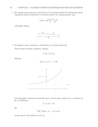 80 CAP´ITULO 3. FUNC¸ ˜OES CONT´INUAS DEFINIDAS EM ESPAC¸OS M´ETRICOS
1. Do exemplo acima segue que o intervalo (a, b) ⊆ R ´e homeomorfo a R (munidos da m´etrica
induzida da m´etrica usual de R e da m´etrica usual de R, respectivamente), pois
(a, b) = B(
a + b
2
;
b − a
2
)
(veja ﬁgura abaixo).
a b
a+b
2
E'E'
b−a
2 b−a
2
2. Na situa¸c˜ao acima, temos que o intervalo (a, ∞) ´e homeomorfo a R.
Para mostrar isto basta considerar a fun¸c˜ao
f : R → (a, ∞)
dada por
f(x)
.
= a + ex
, x ∈ R.
E
T
x
f(x) = a + ex
y = a
Com isto pode-se mostrar (ser´a deixado como exerc´ıcio para o leitor) que f ´e cont´ınua em
R e se deﬁnirmos
h : (a, ∞) → R
por
h(y)
.
= ln(y − a), y ∈ (a, ∞)
teremos que h ser´a cont´ınua em (a, ∞).
 