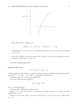 3.3. HOMEOMORFISMOS ENTRE ESPAC¸OS M´ETRICOS 81
E
T
y
h(y) = ln(y − a)
Al´em disso, pode-se veriﬁcar, que
f(h(y)) = y, y ∈ (a, ∞) e g(f(x)) = x, x ∈ R,
mostrando que h = f−1, isto ´e, f ´e um homeormorﬁsmo de (a, ∞) em R, mostrando que
(a, ∞) ∼ R.
3. De modo semelhante ao que ﬁzemos no item 2. pode-se mostrar (ser´a deixado como exer-
c´ıcio para o leitor) que (−∞, b) ∼ R.
Um outro exemplo importante ´e
Exemplo 3.3.5 Sejam
Sn .
= {x ∈ Rn+1
: x = 1}
a esfera n-dimensional unit´ario de centro na origem munida da m´etrica induzida pela m´etrica
usual de Rn+1 e p
.
= (0, · · · , 0, 1) ∈ Rn+1 (o polo norte da esfera Sn).
Mostraremos que Sn  {p} ´e homeomorfa a Rn.
Para isto exibiremos uma aplica¸c˜ao
Π : Sn
 {p} → Rn
que ´e um homeomorﬁsmo.
A aplica¸c˜ao Π ´e deﬁnida da seguinte forma:
Dado x ∈ Sn  {p} consideremos a semi-reta
→
px que liga os pontos p e x (que est´a bem
deﬁnida pois x = p).
Deﬁnimos π(x) como sendo o ponto de intersec¸c˜ao da semi-reta
→
px como o h´ıper-plano
xn+1 = 0
 