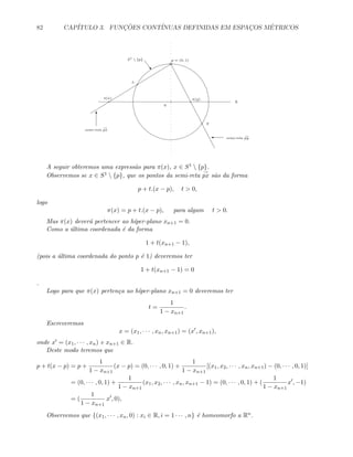 82 CAP´ITULO 3. FUNC¸ ˜OES CONT´INUAS DEFINIDAS EM ESPAC¸OS M´ETRICOS
R
0
p = (0, 1)
x
π(x)
y
π(y)
semi-reta
→
px
semi-reta
→
py
T
'
S1
 {p}
w
A seguir obteremos uma express˜ao para π(x), x ∈ S1  {p}.
Observemos se x ∈ S1  {p}, que os pontos da semi-reta
→
px s˜ao da forma
p + t.(x − p), t  0,
logo
π(x) = p + t.(x − p), para algum t  0.
Mas π(x) dever´a pertencer ao h´ıper-plano xn+1 = 0.
Como a ´ultima coordenada ´e da forma
1 + t(xn+1 − 1),
(pois a ´ultima coordenada do ponto p ´e 1) deveremos ter
1 + t(xn+1 − 1) = 0
.
Logo para que π(x) perten¸ca ao h´ıper-plano xn+1 = 0 deveremos ter
t =
1
1 − xn+1
.
Escreveremos
x = (x1, · · · , xn, xn+1) = (x , xn+1),
onde x = (x1, · · · , xn) e xn+1 ∈ R.
Deste modo teremos que
p + t(x − p) = p +
1
1 − xn+1
(x − p) = (0, · · · , 0, 1) +
1
1 − xn+1
[(x1, x2, · · · , xn, xn+1) − (0, · · · , 0, 1)]
= (0, · · · , 0, 1) +
1
1 − xn+1
(x1, x2, · · · , xn, xn+1 − 1) = (0, · · · , 0, 1) + (
1
1 − xn+1
x , −1)
= (
1
1 − xn+1
x , 0),
Observemos que {(x1, · · · , xn, 0) : xi ∈ R, i = 1 · · · , n} ´e homeomorfo a Rn.
 