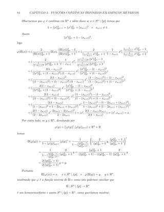 84 CAP´ITULO 3. FUNC¸ ˜OES CONT´INUAS DEFINIDAS EM ESPAC¸OS M´ETRICOS
Observemos que ϕ ´e cont´ınua em Rn e al´em disso se x ∈ Sn  {p} temos que
1 = x 2
Rn+1 = x 2
Rn + (xn+1)2
e xn+1 = 1.
Assim
x 2
Rn = 1 − (xn+1)2
,
logo
ϕ(Π(x)) = (
2
Π(x) 2
Rn + 1
Π(x),
Π(x) 2
Rn − 1
Π(x) 2
Rn + 1
) = (
2
1
1−xn+1
x 2
Rn + 1
[
1
1 − xn+1
x ],
1
1−xn+1
x 2
Rn − 1
1
1−xn+1
x 2
Rn + 1
)
= (
2
1
(1−xn+1)2 x 2
Rn + 1
[
1
1 − xn+1
x ],
1
(1−xn+1)2 x 2
Rn − 1
1
(1−xn+1)2 | x 2
Rn + 1
)
= (
2(1 − xn+1)2
[ x 2
Rn + (1 − xn+1)2].(1 − xn+1)
x ,
x 2
Rn − (1 − xn+1)2
x 2
Rn + (1 − xn+1)2
)
= (
2(1 − xn+1)2
[(1 − (xn+1)2) + (1 − xn+1)2].(1 − xn+1)
x ,
(1 − (xn+1)2) − (1 − xn+1)2
(1 − (xn+1)2) + (1 − xn+1)2
)
= (
2(1 − xn+1)
[ x 2
Rn + (1 − xn+1)2]
x ,
x 2
Rn − (1 − xn+1)2
x 2
Rn + (1 − xn+1)2
)
= (
2(1 − xn+1)
[(1 − (xn+1)2) + (1 − xn+1)2].
x ,
(1 − (xn+1)2) − (1 − xn+1)2
(1 − (xn+1)2) + (1 − xn+1)2
)
= (
2(1 − xn+1)
[1 − (xn+1)2 + 1 − 2xn+1 + (xn+1)2]
x ,
1 − (xn+1)2 − [1 − 2xn+1 + (xn+1)2]
1 − (xn+1)2 + [1 − 2xn+1 + (xn+1)2]
)
= (
2(1 − xn+1)
(2 − 2xn+1)
x ,
2xn+1 − 2(xn+1)2
2 − 2xn+1
) = (x ,
2(1 − xn+1)xn+1
2(1 − xn+1)
) = (x , xn+1) = x.
Por outro lado, se y ∈ Rn, denotando por
ϕ(y) = ([ϕ(y)] , [ϕ(y)]n+1) ∈ Rn
× R
temos
Π(ϕ(y)) =
1
1 − [ϕ(y)]n+1
[ϕ(y)] =
1
1 − [
y 2
Rn −1
y 2
Rn +1
]
(
2
y 2
Rn + 1
y,
y 2
Rn − 1
y 2
Rn + 1
)
=
1
1 − [
y 2
Rn −1
y 2
Rn +1
]
2
y 2
Rn + 1
y =
y 2
Rn + 1
( y 2
Rn + 1) − ( y 2
Rn − 1)
2
y 2
Rn + 1
y
=
2( y 2
Rn + 1)
2( y 2
Rn + 1)
y = y.
Portanto
Π(ϕ(x)) = x, x ∈ Sn
 {p} e ϕ(Π(y)) = y, y ∈ Rn
,
mostrando que ϕ ´e a fun¸c˜ao inversa de Π e como isto podemos concluir que
Π : Sn
 {p} → Rn
´e um homeormorﬁsmo e assim Sn  {p} ∼ Rn, como quer´ıamos mostrar.
 