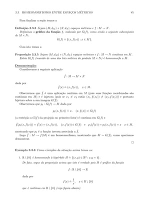 3.3. HOMEOMORFISMOS ENTRE ESPAC¸OS M´ETRICOS 85
Para ﬁnalizar a se¸c˜ao temos a
Deﬁni¸c˜ao 3.3.3 Sejam (M, dM ) e (N, dN ) espa¸cos m´etricos e f : M → N.
Deﬁnimos o gr´aﬁco da fun¸c˜ao f, indicado por G(f), como sendo o seguinte subconjunto
de M × N:
G(f)
.
= {(x, f(x)) : x ∈ M}.
Com isto temos a
Proposi¸c˜ao 3.3.5 Sejam (M, dM ) e (N, dN ) espa¸cos m´etricos e f : M → N cont´ınua em M.
Ent˜ao G(f) (munido de uma das trˆes m´etrica do produto M × N) ´e homeomorfo a M.
Demonstra¸c˜ao:
Consideremos a seguinte aplica¸c˜ao
˜f : M → M × N
dada por
˜f(x)
.
= (x, f(x)), x ∈ M.
Observemos que ˜f ´e uma aplica¸c˜ao cont´ınua em M (pois suas fun¸c˜oes coordenadas s˜ao
cont´ınuas em M) e ´e injetora (pois se x1 = x2 ent˜ao (x1, f(x1)) = (x2, f(x2))) e portanto
bijetora sobre a sua imagem G(f).
Observemos que p1 : G(f) → M dada por
p1(x, f(x))
.
= x, (x, f(x)) ∈ G(f)
(a restri¸c˜ao a G(f) da proje¸c˜ao no primeiro fator) ´e cont´ınua em G(f) e
˜f(p1(x, f(x))) = ˜f(x) = (x, f(x)), (x, f(x)) ∈ G(f) e p1( ˜f(x)) = p1(x, f(x)) = x x ∈ M,
mostrando que p1 ´e a fun¸c˜ao inversa associada a ˜f.
Logo ˜f : M → f(M) ´e um homeomorﬁsmo, mostrando que M ∼ G(f), como quer´ıamos
demonstrar.
Exemplo 3.3.6 Como exemplos da situa¸c˜ao acima temos os:
1. R  {0} ´e homeomorfo `a hip´erbole H
.
= {(x, y) ∈ R2 : x.y = 1}.
De fato, segue da proposi¸c˜ao acima que isto ´e verdade pois H ´e gr´aﬁco da fun¸c˜ao
f : R  {0} → R
dada por
f(x)
.
=
1
x
, x ∈ R  {0}
que ´e cont´ınua em R  {0} (veja ﬁgura abaixo).
 