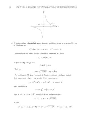 86 CAP´ITULO 3. FUNC¸ ˜OES CONT´INUAS DEFINIDAS EM ESPAC¸OS M´ETRICOS
E
T
x
y
f(x) = 1
x
(x, 1
x
)
x
2. De modo an´alogo, o hemisf´erio norte da esfera unit´aria centrada na origem de Rn, que
ser´a indicada por
Sn
+
.
= {y = (y1, · · · , yn, yn+1) ∈ Sn
: yn+1  0}
´e homeomorfa `a bola aberta unit´aria centrada na origem em Rn, isto ´e,
Sn
+ ∼ B(0; 1) ⊆ Rn
.
De fato, pois Sn
+ = G(f) onde
f : B(0; 1) → R
´e dada por
f(x)
.
= 1 − x 2, x ∈ B(0; 1)
e f ´e cont´ınua em Sn
+ (pois ´e composta de fun¸c˜oes cont´ınuas; veja ﬁgura abaixo).
Observemos que y = (y1, · · · , yn, yn+1) ∈ Sn
+ se, e somente se,
1 = y 2
= y2
1 + · · · + y2
n + y2
n+1 e yn+1  0
que ´e equivalente a
yn+1 = 1 − y2
1 + · · · + y2
n.
Logo, se x
.
= (y1, · · · , yn) ∈ Rn a condi¸c˜ao acima ser´a equivalente a
x  1 e yn+1 = 1 − x 2,
ou, seja,
y = (y1, · · · , yn, yn+1) ∈ Sn
+ ⇐⇒ y = (x, 1 − x 2), x
.
= (y1, · · · , yn) ∈ Rn
.
 