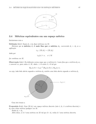 3.4. M´ETRICAS EQUIVALENTES EM UM ESPAC¸O M´ETRICO 87
Rn
%
Sn
+
W
1
O
x
f(x)
(x, f(x))
3.4 M´etricas equivalentes em um espa¸co m´etrico
Iniciaremos com a
Deﬁni¸c˜ao 3.4.1 Sejam d1 e d2 duas m´etricas em M.
Diremos que a m´etrica d1 ´e mais ﬁna que a m´etrica d2, escrevendo d1 d2 se a
aplica¸c˜ao
i12 : (M, d1) → (M, d2)
dada por
i12(x)
.
= x, x ∈ M
for cont´ınua em M.
Observa¸c˜ao 3.4.1 Da deﬁni¸c˜ao acima segue que a m´etrica d1 ´e mais ﬁna que a m´etrica d2 se,
e somente se, para cada a ∈ M, dado ε  0 existe δ  0 tal que
Bd1 (a; δ) = (i12)−1
(Bd1 (a; δ)) ⊆ Bd2 (a; ε),
ou seja, toda bola aberta segundo a m´etrica d2 cont´em uma bola aberta segunda a m´etrica d1.
a
0
ε
‰ δ
' Bd2
(a; ε)
Q
Bd1
(a; δ)
Com isto temos a
Proposi¸c˜ao 3.4.1 Seja (M, d1) um espa¸co m´etrico discreto (isto ´e, d1 ´e a m´etrica discreta) e
d2 uma outra m´etrica qualquer em M.
Ent˜ao d1 d2.
Al´em disso, se d ´e uma m´etrica em M tal que d d1 ent˜ao d ´e uma m´etrica discreta.
 