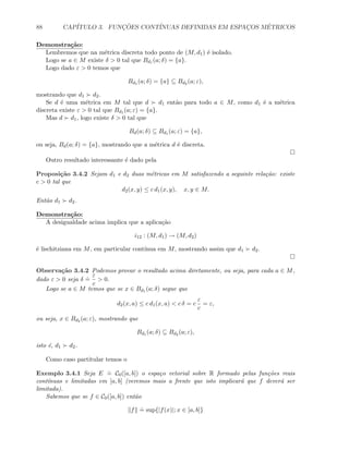 88 CAP´ITULO 3. FUNC¸ ˜OES CONT´INUAS DEFINIDAS EM ESPAC¸OS M´ETRICOS
Demonstra¸c˜ao:
Lembremos que na m´etrica discreta todo ponto de (M, d1) ´e isolado.
Logo se a ∈ M existe δ  0 tal que Bd1 (a; δ) = {a}.
Logo dado ε  0 temos que
Bd1 (a; δ) = {a} ⊆ Bd2 (a; ε),
mostrando que d1 d2.
Se d ´e uma m´etrica em M tal que d d1 ent˜ao para todo a ∈ M, como d1 ´e a m´etrica
discreta existe ε  0 tal que Bd1 (a; ε) = {a}.
Mas d d1, logo existe δ  0 tal que
Bd(a; δ) ⊆ Bd1 (a; ε) = {a},
ou seja, Bd(a; δ) = {a}, mostrando que a m´etrica d ´e discreta.
Outro resultado interessante ´e dado pela
Proposi¸c˜ao 3.4.2 Sejam d1 e d2 duas m´etricas em M satisfazendo a seguinte rela¸c˜ao: existe
c  0 tal que
d2(x, y) ≤ c d1(x, y), x, y ∈ M.
Ent˜ao d1 d2.
Demonstra¸c˜ao:
A desigualdade acima implica que a aplica¸c˜ao
i12 : (M, d1) → (M, d2)
´e lischitziana em M, em particular cont´ınua em M, mostrando assim que d1 d2.
Observa¸c˜ao 3.4.2 Podemos provar o resultado acima diretamente, ou seja, para cada a ∈ M,
dado ε  0 seja δ
.
=
ε
c
 0.
Logo se a ∈ M temos que se x ∈ Bd1 (a; δ) segue que
d2(x, a) ≤ c d1(x, a)  c δ = c
ε
c
= ε,
ou seja, x ∈ Bd2 (a; ε), mostrando que
Bd1 (a; δ) ⊆ Bd2 (a; ε),
isto ´e, d1 d2.
Como caso partitular temos o
Exemplo 3.4.1 Seja E
.
= C0([a, b]) o espa¸co vetorial sobre R formado pelas fun¸c˜oes reais
cont´ınuas e limitadas em [a, b] (veremos mais a frente que isto implicar´a que f dever´a ser
limitada).
Sabemos que se f ∈ C0([a, b]) ent˜ao
f
.
= sup{|f(x)|; x ∈ [a, b]}
 