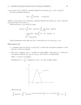 3.4. M´ETRICAS EQUIVALENTES EM UM ESPAC¸O M´ETRICO 89
´e uma norma em E = C0([a, b]) e portanto deﬁnir´a uma m´etrica, dsup, em E = C0([a, b]).
De modo semelhante temos que
f 1
.
=
b
a
|f(x)| dx, f ∈ C0([a, b])
tamb´em ´e uma norma em E = C0([a, b]) e portanto deﬁnir´a uma m´etrica, d1, em E = C0([a, b])
(veja observa¸c˜ao (3.2.5) item 2.).
Observemos que se f, g ∈ C0([a, b]) temos
d1(f, g) =
b
a
|f(x) − g(x)| dx ≤
b
a
sup
y∈[a,b]
|f(y) − g(y)| dx
= sup
y∈[a,b]
|f(y) − g(y)|
b
a
dx = f − g sup(b − a)
= (b − a)dsup(f, g).
Logo da proposi¸c˜ao acima segue que dsup ´e mais ﬁna que d1 (ou seja, dsup d1).
Observa¸c˜ao 3.4.3
1. o exemplos acima nos diz que, em C0([a, b]), a m´etrica da convergˆencia uniforme ´e mais
ﬁna que a m´etrica da integral.
2. N˜ao vale a rec´ıprova, isto ´e, a m´etrica da integral n˜ao ´e mais ﬁna que a m´etrica da
convergˆencia uniforme (ou seja, d1 dsup), como mostra o exemplo abaixo.
Dado ε  0 seja δ  0 qualquer.
Escolhamos 0  c 
δ
2ε
e deﬁnamos g : [a, b] → R como na ﬁgura abaixo
E
T
a ba + c
C
Gr´aﬁco de g
2ε
a + c
2
Observemos que
b
a
|g(x)| dx =
a+c
a
|g(x)| dx
[´area deum triˆangulo de base [a, a + c] e altura 2ε]
=
c.2ε
2
= c.ε 
δ
2
.
 