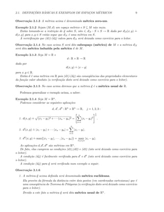 2.1. DEFINIC¸ ˜OES B ´ASICAS E EXEMPLOS DE ESPAC¸OS M´ETRICOS 9
Observa¸c˜ao 2.1.3 A m´etrica acima ´e denominada m´etrica zero-um.
Exemplo 2.1.2 Sejam (M, d) um espa¸co m´etrico e S ⊆ M n˜ao vazio.
Ent˜ao tomando-se a restri¸c˜ao de d sobre S, isto ´e, d|S : S × S → R dada por d|S(x, y)
.
=
d(x, y) para x, y ∈ S ent˜ao segue que d|S ´e uma m´etrica em S.
A veririﬁca¸c˜ao que (d1)-(d4) valem para d|S ser´a deixada como exerc´ıcio para o leitor.
Observa¸c˜ao 2.1.4 No caso acima S ser´a dito subespa¸co (m´etrico) de M e a m´etrica d|S
ser´a dita m´etrica induzida pela m´etrica d de M.
Exemplo 2.1.3 Seja M = R e
d : R × R → R
dada por
d(x, y)
.
= |x − y|
para x, y ∈ R.
Ent˜ao d ´e uma m´etrica em R pois (d1)-(d4) s˜ao conseq¨uˆencias das propriedades elementares
da fun¸c˜ao valor absoluto (a veriﬁca¸c˜ao disto ser´a deixado como exerc´ıcio para o leitor).
Observa¸c˜ao 2.1.5 No caso acima diremos que a m´etrica d ´e a m´etrica usual de R.
Podemos generalizar o exemplo acima, a saber:
Exemplo 2.1.4 Seja M = Rn.
Podemos considerar as seguintes aplica¸c˜oes
d, d , d : Rn
× Rn
→ R, j = 1, 2, 3 :
1. d(x, y)
.
= (x1 − y1)2 + · · · (xn − yn)2 =
n
i=1
(xi − yi)2
1
2
.
2. d (x, y)
.
= |x1 − y1| + · · · |xn − yn| =
n
i=1
|xi − yi|.
3. d (x, y)
.
= max{|x1 − y1|, · · · , |xn − yn|} = max
1≤i≤n
|xi − yi|.
As aplica¸c˜oes d, d , d s˜ao m´etricas em Rn.
De fato, elas cumprem as condi¸c˜oes (d1),(d2) e (d3) (isto ser´a deixado como exerc´ıcio para
o leitor).
A condi¸c˜ao (d4) ´e facilmente veriﬁcada para d e d (isto ser´a deixado como exerc´ıcio para
o leitor).
A condi¸c˜ao (d4) para d ser´a veriﬁcada num exemplo a seguir.
Observa¸c˜ao 2.1.6
1. A m´etrica d acima deﬁnida ser´a denominada m´etrica euclideana.
Ela prov´em da f´ormula da distˆancia entre dois pontos (em coordenadas cartesianas) que ´e
uma conseq¨uˆencia do Teorema de Pit´agoras (a veriﬁca¸c˜ao disto ser´a deixado como exerc´ıcio
para o leitor).
Devido a este fato a m´etrica d ser´a dita m´etrica usual de Rn.
 