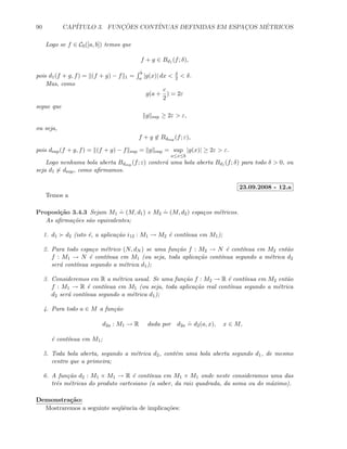 90 CAP´ITULO 3. FUNC¸ ˜OES CONT´INUAS DEFINIDAS EM ESPAC¸OS M´ETRICOS
Logo se f ∈ C0([a, b]) temos que
f + g ∈ Bd1 (f; δ),
pois d1(f + g, f) = (f + g) − f 1 =
b
a |g(x)| dx  δ
2  δ.
Mas, como
g(a +
c
2
) = 2ε
segue que
g sup ≥ 2ε  ε,
ou seja,
f + g ∈ Bdsup (f; ε),
pois dsup(f + g, f) = (f + g) − f sup = g sup = sup
a≤x≤b
|g(x)| ≥ 2ε  ε.
Logo nenhuma bola aberta Bdsup (f; ε) conter´a uma bola aberta Bd1 (f; δ) para todo δ  0, ou
seja d1 dsup, como aﬁrmamos.
23.09.2008 - 12.a
Temos a
Proposi¸c˜ao 3.4.3 Sejam M1
.
= (M, d1) e M2
.
= (M, d2) espa¸cos m´etricos.
As aﬁrma¸c˜oes s˜ao equivalentes;
1. d1 d2 (isto ´e, a aplica¸c˜ao i12 : M1 → M2 ´e cont´ınua em M1);
2. Para todo espa¸co m´etrico (N, dN ) se uma fun¸c˜ao f : M2 → N ´e cont´ınua em M2 ent˜ao
f : M1 → N ´e cont´ınua em M1 (ou seja, toda aplica¸c˜ao cont´ınua segundo a m´etrica d2
ser´a cont´ınua segundo a m´etrica d1);
3. Consideremos em R a m´etrica usual. Se uma fun¸c˜ao f : M2 → R ´e cont´ınua em M2 ent˜ao
f : M1 → R ´e cont´ınua em M1 (ou seja, toda aplica¸c˜ao real cont´ınua segundo a m´etrica
d2 ser´a cont´ınua segundo a m´etrica d1);
4. Para todo a ∈ M a fun¸c˜ao
d2a : M1 → R dada por d2a
.
= d2(a, x), x ∈ M,
´e cont´ınua em M1;
5. Toda bola aberta, segundo a m´etrica d2, cont´em uma bola aberta segundo d1, de mesmo
centro que a primeira;
6. A fun¸c˜ao d2 : M1 × M1 → R ´e cont´ınua em M1 × M1 onde neste consideramos uma das
trˆes m´etricas do produto cartesiano (a saber, da raiz quadrada, da soma ou do m´aximo).
Demonstra¸c˜ao:
Mostraremos a seguinte seq¨uˆencia de implica¸c˜oes:
 