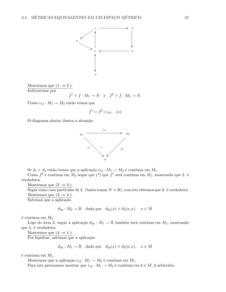 3.4. M´ETRICAS EQUIVALENTES EM UM ESPAC¸O M´ETRICO 91
E1. 2.
c
3.'4.
c
T
5.
6.
j
C
T
Mostremos que (1. ⇒ 2.):
Indicaremos por
f1 .
= f : M1 → N e f2 .
= f : M2 → N.
Como i12 : M1 → M2 ent˜ao temos que
f1
= f2
◦ i12. (∗)
O diagrama abaixo ilustra a situa¸c˜ao
E
‚ ©
M1
M2
N
i12
f1
f2
Se d1 d2 ent˜ao temos que a aplica¸c˜ao i12 : M1 → M2 ´e cont´ınua em M1.
Como f2 ´e cont´ınua em M2 segue que (*) que f1 ser´a cont´ınua em M1, mostrando que 2. ´e
verdadeira.
Mostremos que (2. ⇒ 3.):
Segue como caso particular de 2. (basta tomar N
.
= R), com isto obtemos que 3. ´e verdadeira.
Mostremos que (3. ⇒ 4.):
Sabemos que a aplica¸c˜ao
d2a : M2 → R dada por d2a(x)
.
= d2(a, x), x ∈ M
´e cont´ınua em M2.
Logo do item 3. segue a aplica¸c˜ao d2a : M1 → R tamb´em ser´a cont´ınua em M1, mostrando
que 4. ´e verdadeira.
Mostremos que (4. ⇒ 1.):
Por hip´otese, sabemos que a aplica¸c˜ao
d2a : M1 → R dada por d2a(x)
.
= d2(a, x), x ∈ M
´e cont´ınua em M1.
Mostremos que a aplica¸c˜ao i12 : M1 → M2 ´e cont´ınua em M1.
Para isto precisamos mostrar que i12 : M1 → M2 ´e cont´ınua em b ∈ M, b arbitr´ario.
 